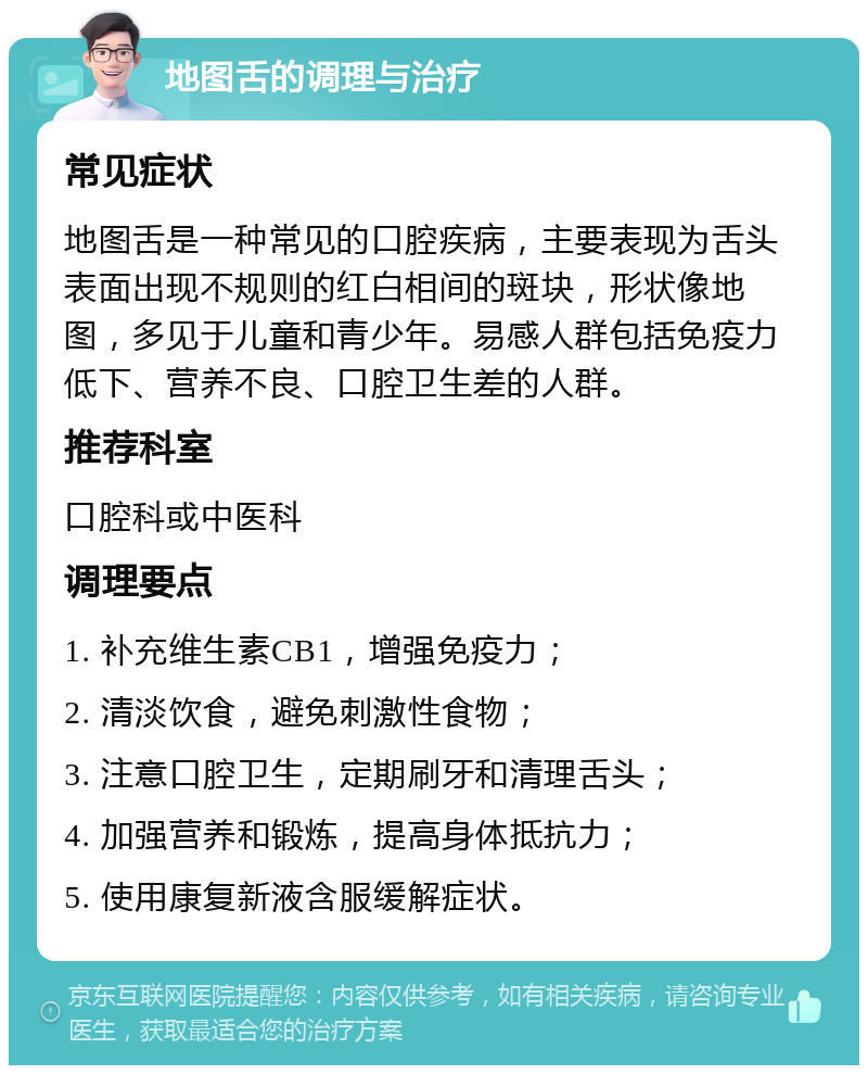 地图舌的调理与治疗 常见症状 地图舌是一种常见的口腔疾病，主要表现为舌头表面出现不规则的红白相间的斑块，形状像地图，多见于儿童和青少年。易感人群包括免疫力低下、营养不良、口腔卫生差的人群。 推荐科室 口腔科或中医科 调理要点 1. 补充维生素CB1，增强免疫力； 2. 清淡饮食，避免刺激性食物； 3. 注意口腔卫生，定期刷牙和清理舌头； 4. 加强营养和锻炼，提高身体抵抗力； 5. 使用康复新液含服缓解症状。