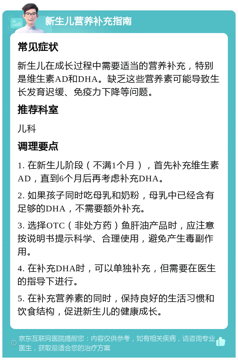 新生儿营养补充指南 常见症状 新生儿在成长过程中需要适当的营养补充，特别是维生素AD和DHA。缺乏这些营养素可能导致生长发育迟缓、免疫力下降等问题。 推荐科室 儿科 调理要点 1. 在新生儿阶段（不满1个月），首先补充维生素AD，直到6个月后再考虑补充DHA。 2. 如果孩子同时吃母乳和奶粉，母乳中已经含有足够的DHA，不需要额外补充。 3. 选择OTC（非处方药）鱼肝油产品时，应注意按说明书提示科学、合理使用，避免产生毒副作用。 4. 在补充DHA时，可以单独补充，但需要在医生的指导下进行。 5. 在补充营养素的同时，保持良好的生活习惯和饮食结构，促进新生儿的健康成长。