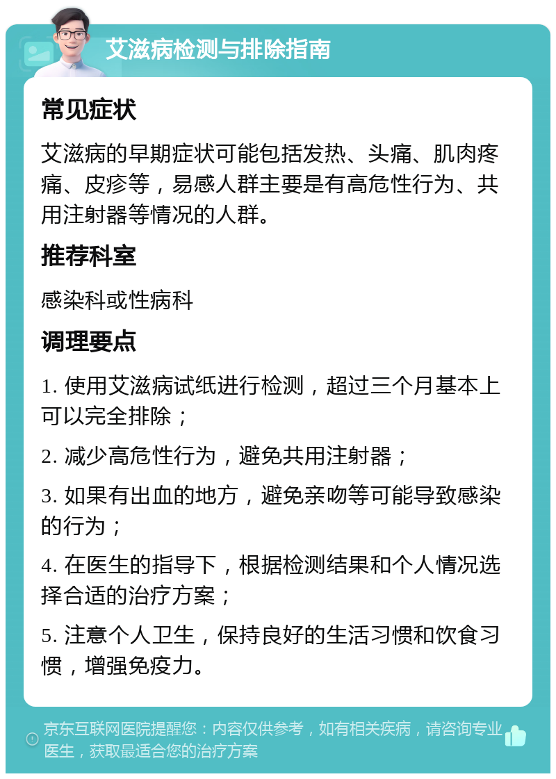 艾滋病检测与排除指南 常见症状 艾滋病的早期症状可能包括发热、头痛、肌肉疼痛、皮疹等，易感人群主要是有高危性行为、共用注射器等情况的人群。 推荐科室 感染科或性病科 调理要点 1. 使用艾滋病试纸进行检测，超过三个月基本上可以完全排除； 2. 减少高危性行为，避免共用注射器； 3. 如果有出血的地方，避免亲吻等可能导致感染的行为； 4. 在医生的指导下，根据检测结果和个人情况选择合适的治疗方案； 5. 注意个人卫生，保持良好的生活习惯和饮食习惯，增强免疫力。