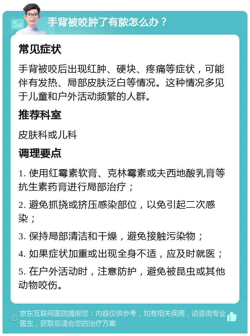 手背被咬肿了有脓怎么办？ 常见症状 手背被咬后出现红肿、硬块、疼痛等症状，可能伴有发热、局部皮肤泛白等情况。这种情况多见于儿童和户外活动频繁的人群。 推荐科室 皮肤科或儿科 调理要点 1. 使用红霉素软膏、克林霉素或夫西地酸乳膏等抗生素药膏进行局部治疗； 2. 避免抓挠或挤压感染部位，以免引起二次感染； 3. 保持局部清洁和干燥，避免接触污染物； 4. 如果症状加重或出现全身不适，应及时就医； 5. 在户外活动时，注意防护，避免被昆虫或其他动物咬伤。