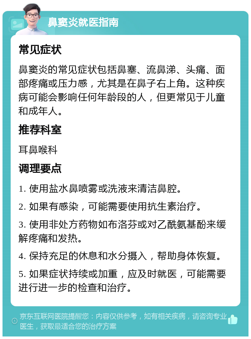 鼻窦炎就医指南 常见症状 鼻窦炎的常见症状包括鼻塞、流鼻涕、头痛、面部疼痛或压力感，尤其是在鼻子右上角。这种疾病可能会影响任何年龄段的人，但更常见于儿童和成年人。 推荐科室 耳鼻喉科 调理要点 1. 使用盐水鼻喷雾或洗液来清洁鼻腔。 2. 如果有感染，可能需要使用抗生素治疗。 3. 使用非处方药物如布洛芬或对乙酰氨基酚来缓解疼痛和发热。 4. 保持充足的休息和水分摄入，帮助身体恢复。 5. 如果症状持续或加重，应及时就医，可能需要进行进一步的检查和治疗。