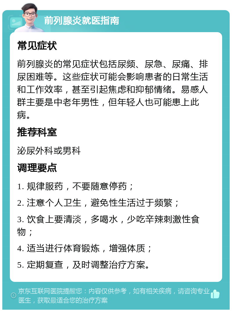 前列腺炎就医指南 常见症状 前列腺炎的常见症状包括尿频、尿急、尿痛、排尿困难等。这些症状可能会影响患者的日常生活和工作效率，甚至引起焦虑和抑郁情绪。易感人群主要是中老年男性，但年轻人也可能患上此病。 推荐科室 泌尿外科或男科 调理要点 1. 规律服药，不要随意停药； 2. 注意个人卫生，避免性生活过于频繁； 3. 饮食上要清淡，多喝水，少吃辛辣刺激性食物； 4. 适当进行体育锻炼，增强体质； 5. 定期复查，及时调整治疗方案。