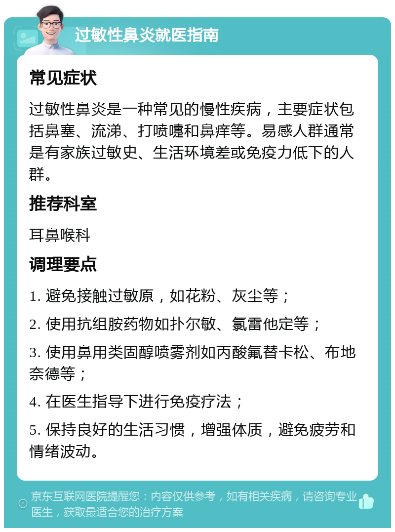 过敏性鼻炎就医指南 常见症状 过敏性鼻炎是一种常见的慢性疾病，主要症状包括鼻塞、流涕、打喷嚏和鼻痒等。易感人群通常是有家族过敏史、生活环境差或免疫力低下的人群。 推荐科室 耳鼻喉科 调理要点 1. 避免接触过敏原，如花粉、灰尘等； 2. 使用抗组胺药物如扑尔敏、氯雷他定等； 3. 使用鼻用类固醇喷雾剂如丙酸氟替卡松、布地奈德等； 4. 在医生指导下进行免疫疗法； 5. 保持良好的生活习惯，增强体质，避免疲劳和情绪波动。