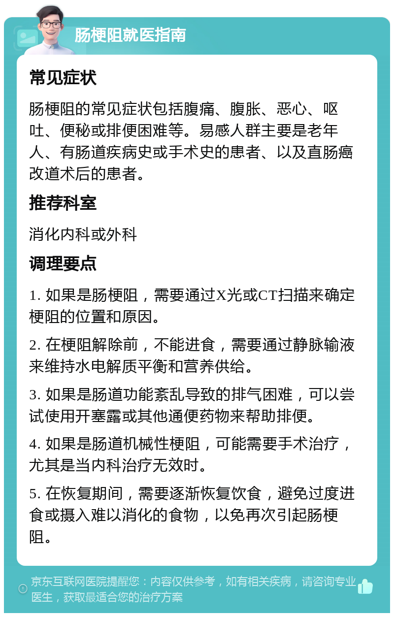 肠梗阻就医指南 常见症状 肠梗阻的常见症状包括腹痛、腹胀、恶心、呕吐、便秘或排便困难等。易感人群主要是老年人、有肠道疾病史或手术史的患者、以及直肠癌改道术后的患者。 推荐科室 消化内科或外科 调理要点 1. 如果是肠梗阻，需要通过X光或CT扫描来确定梗阻的位置和原因。 2. 在梗阻解除前，不能进食，需要通过静脉输液来维持水电解质平衡和营养供给。 3. 如果是肠道功能紊乱导致的排气困难，可以尝试使用开塞露或其他通便药物来帮助排便。 4. 如果是肠道机械性梗阻，可能需要手术治疗，尤其是当内科治疗无效时。 5. 在恢复期间，需要逐渐恢复饮食，避免过度进食或摄入难以消化的食物，以免再次引起肠梗阻。