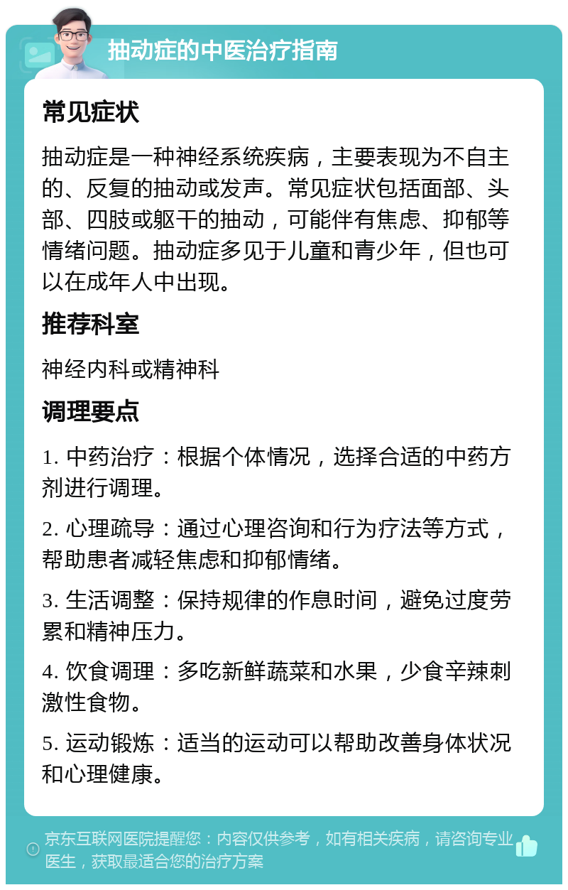 抽动症的中医治疗指南 常见症状 抽动症是一种神经系统疾病，主要表现为不自主的、反复的抽动或发声。常见症状包括面部、头部、四肢或躯干的抽动，可能伴有焦虑、抑郁等情绪问题。抽动症多见于儿童和青少年，但也可以在成年人中出现。 推荐科室 神经内科或精神科 调理要点 1. 中药治疗：根据个体情况，选择合适的中药方剂进行调理。 2. 心理疏导：通过心理咨询和行为疗法等方式，帮助患者减轻焦虑和抑郁情绪。 3. 生活调整：保持规律的作息时间，避免过度劳累和精神压力。 4. 饮食调理：多吃新鲜蔬菜和水果，少食辛辣刺激性食物。 5. 运动锻炼：适当的运动可以帮助改善身体状况和心理健康。