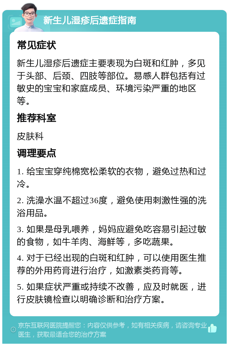 新生儿湿疹后遗症指南 常见症状 新生儿湿疹后遗症主要表现为白斑和红肿，多见于头部、后颈、四肢等部位。易感人群包括有过敏史的宝宝和家庭成员、环境污染严重的地区等。 推荐科室 皮肤科 调理要点 1. 给宝宝穿纯棉宽松柔软的衣物，避免过热和过冷。 2. 洗澡水温不超过36度，避免使用刺激性强的洗浴用品。 3. 如果是母乳喂养，妈妈应避免吃容易引起过敏的食物，如牛羊肉、海鲜等，多吃蔬果。 4. 对于已经出现的白斑和红肿，可以使用医生推荐的外用药膏进行治疗，如激素类药膏等。 5. 如果症状严重或持续不改善，应及时就医，进行皮肤镜检查以明确诊断和治疗方案。