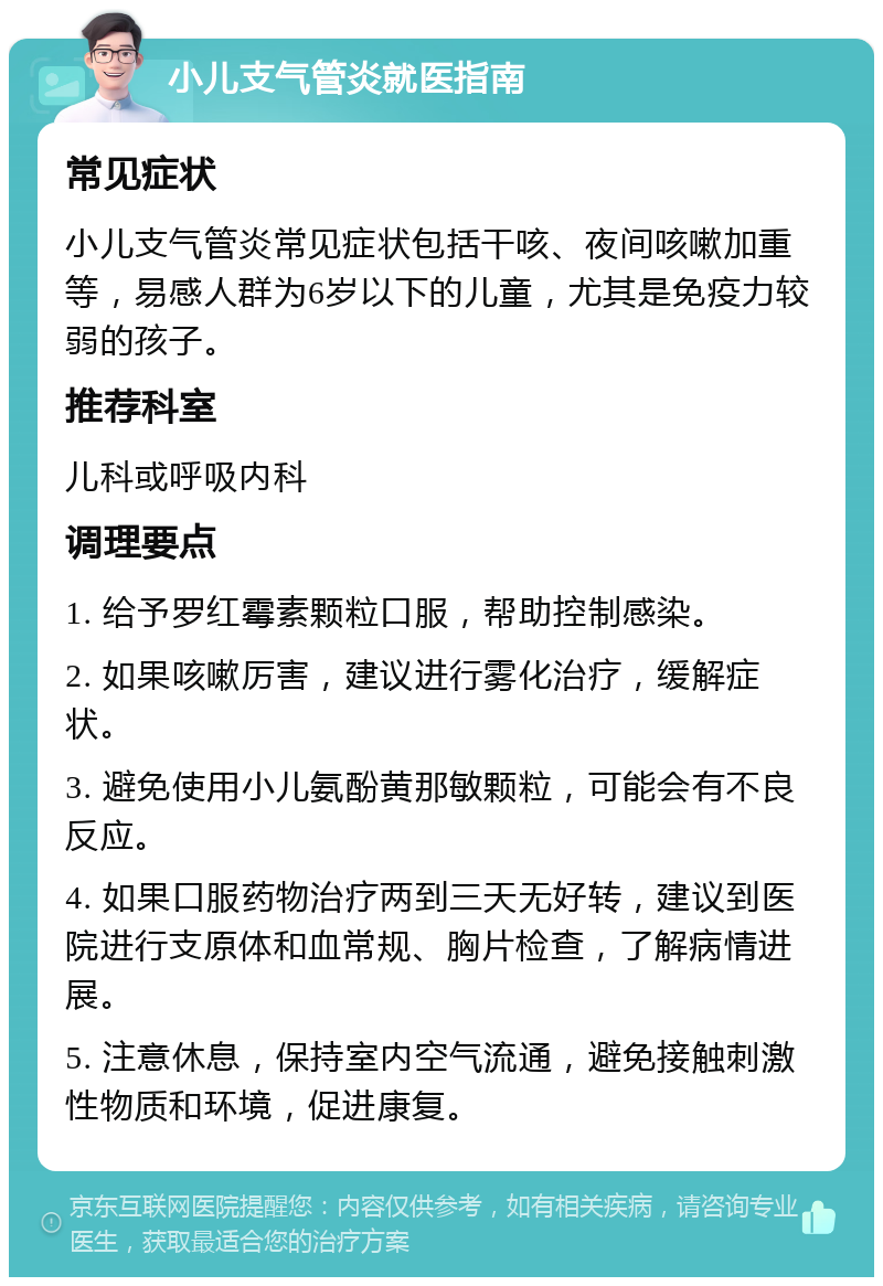 小儿支气管炎就医指南 常见症状 小儿支气管炎常见症状包括干咳、夜间咳嗽加重等，易感人群为6岁以下的儿童，尤其是免疫力较弱的孩子。 推荐科室 儿科或呼吸内科 调理要点 1. 给予罗红霉素颗粒口服，帮助控制感染。 2. 如果咳嗽厉害，建议进行雾化治疗，缓解症状。 3. 避免使用小儿氨酚黄那敏颗粒，可能会有不良反应。 4. 如果口服药物治疗两到三天无好转，建议到医院进行支原体和血常规、胸片检查，了解病情进展。 5. 注意休息，保持室内空气流通，避免接触刺激性物质和环境，促进康复。