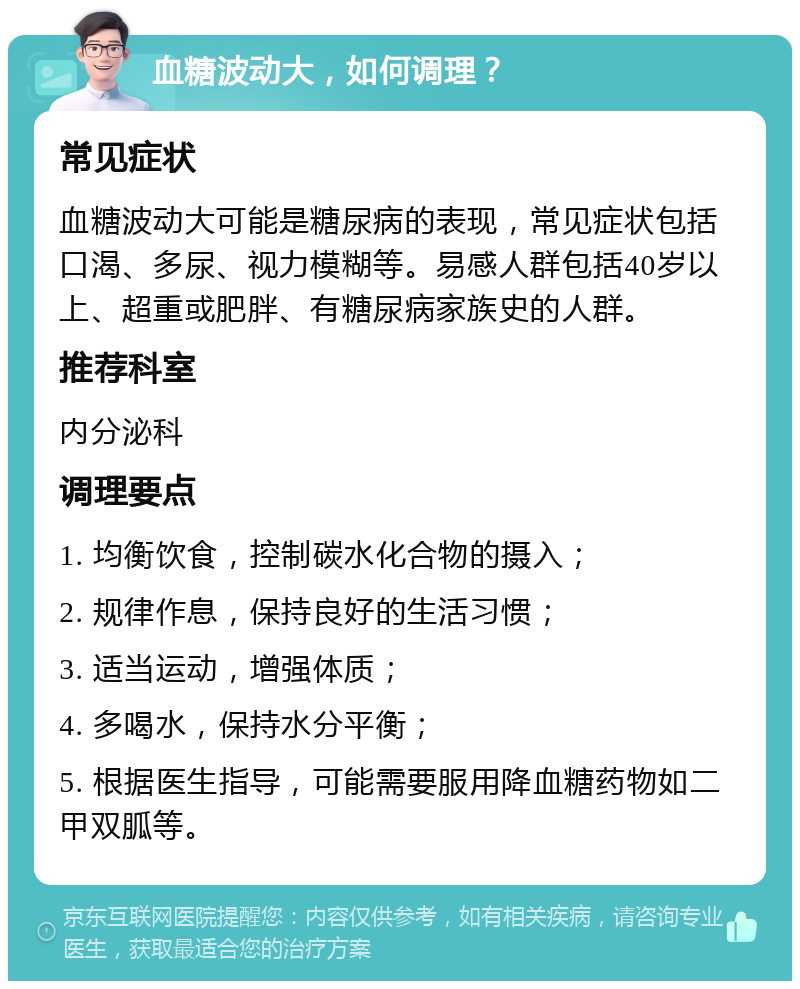 血糖波动大，如何调理？ 常见症状 血糖波动大可能是糖尿病的表现，常见症状包括口渴、多尿、视力模糊等。易感人群包括40岁以上、超重或肥胖、有糖尿病家族史的人群。 推荐科室 内分泌科 调理要点 1. 均衡饮食，控制碳水化合物的摄入； 2. 规律作息，保持良好的生活习惯； 3. 适当运动，增强体质； 4. 多喝水，保持水分平衡； 5. 根据医生指导，可能需要服用降血糖药物如二甲双胍等。