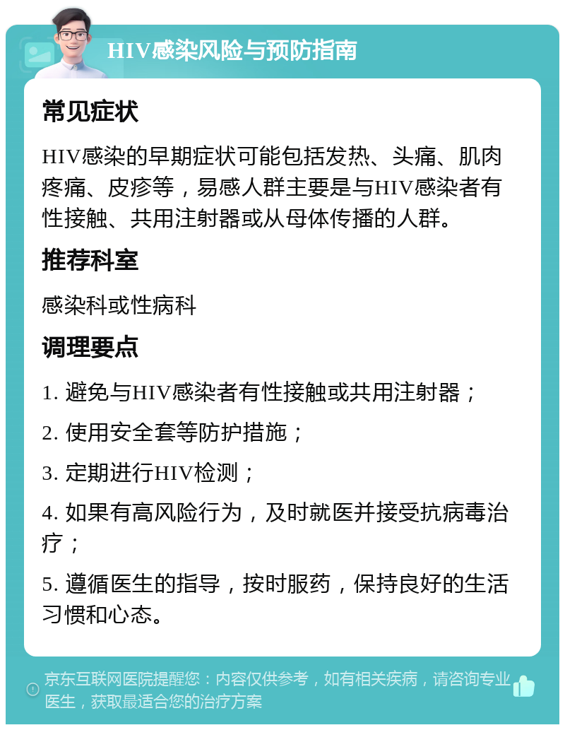 HIV感染风险与预防指南 常见症状 HIV感染的早期症状可能包括发热、头痛、肌肉疼痛、皮疹等，易感人群主要是与HIV感染者有性接触、共用注射器或从母体传播的人群。 推荐科室 感染科或性病科 调理要点 1. 避免与HIV感染者有性接触或共用注射器； 2. 使用安全套等防护措施； 3. 定期进行HIV检测； 4. 如果有高风险行为，及时就医并接受抗病毒治疗； 5. 遵循医生的指导，按时服药，保持良好的生活习惯和心态。