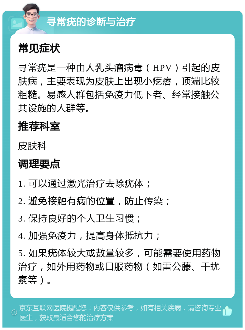 寻常疣的诊断与治疗 常见症状 寻常疣是一种由人乳头瘤病毒（HPV）引起的皮肤病，主要表现为皮肤上出现小疙瘩，顶端比较粗糙。易感人群包括免疫力低下者、经常接触公共设施的人群等。 推荐科室 皮肤科 调理要点 1. 可以通过激光治疗去除疣体； 2. 避免接触有病的位置，防止传染； 3. 保持良好的个人卫生习惯； 4. 加强免疫力，提高身体抵抗力； 5. 如果疣体较大或数量较多，可能需要使用药物治疗，如外用药物或口服药物（如雷公藤、干扰素等）。