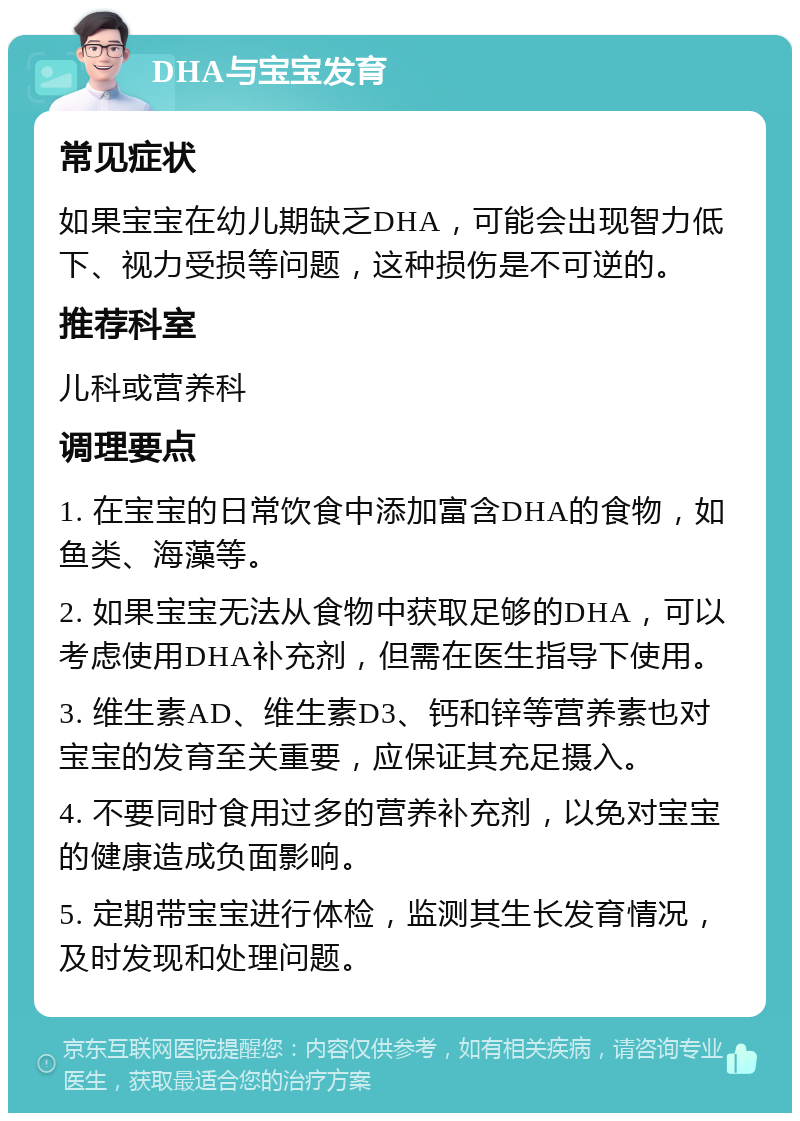 DHA与宝宝发育 常见症状 如果宝宝在幼儿期缺乏DHA，可能会出现智力低下、视力受损等问题，这种损伤是不可逆的。 推荐科室 儿科或营养科 调理要点 1. 在宝宝的日常饮食中添加富含DHA的食物，如鱼类、海藻等。 2. 如果宝宝无法从食物中获取足够的DHA，可以考虑使用DHA补充剂，但需在医生指导下使用。 3. 维生素AD、维生素D3、钙和锌等营养素也对宝宝的发育至关重要，应保证其充足摄入。 4. 不要同时食用过多的营养补充剂，以免对宝宝的健康造成负面影响。 5. 定期带宝宝进行体检，监测其生长发育情况，及时发现和处理问题。