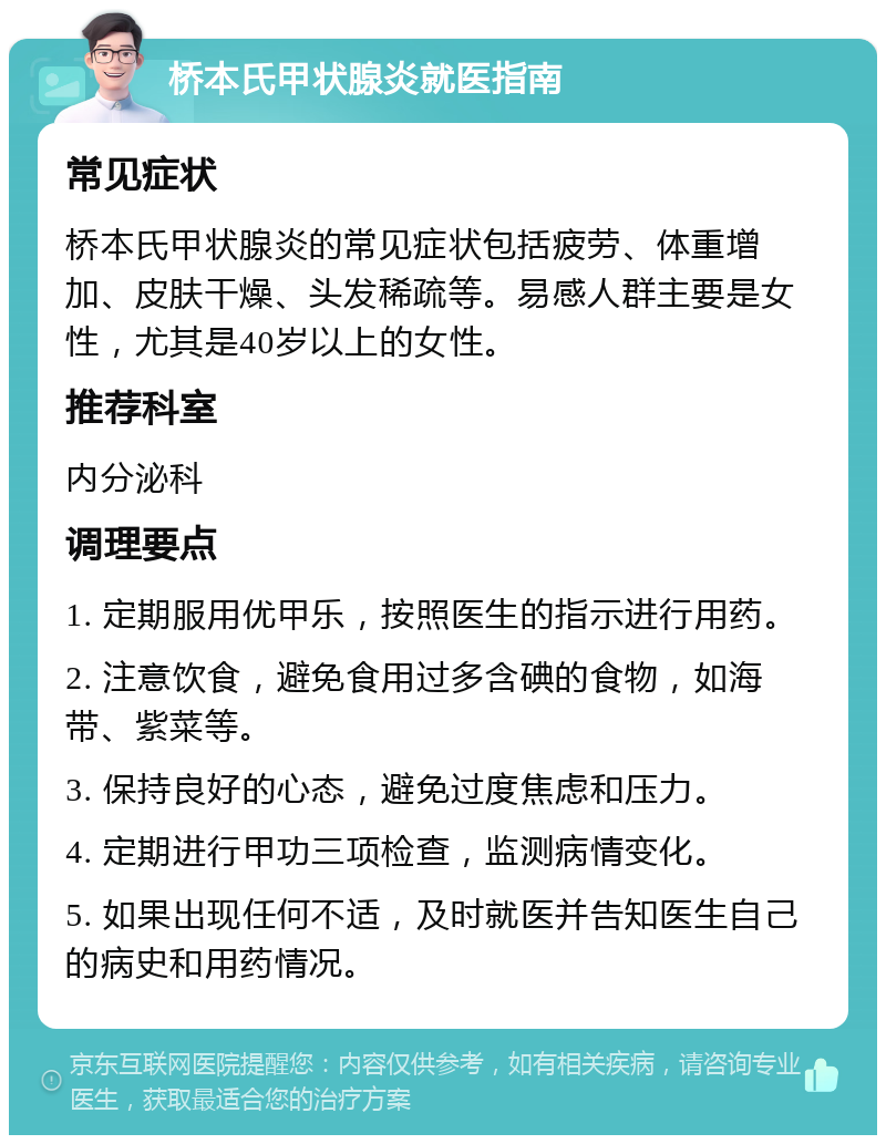 桥本氏甲状腺炎就医指南 常见症状 桥本氏甲状腺炎的常见症状包括疲劳、体重增加、皮肤干燥、头发稀疏等。易感人群主要是女性，尤其是40岁以上的女性。 推荐科室 内分泌科 调理要点 1. 定期服用优甲乐，按照医生的指示进行用药。 2. 注意饮食，避免食用过多含碘的食物，如海带、紫菜等。 3. 保持良好的心态，避免过度焦虑和压力。 4. 定期进行甲功三项检查，监测病情变化。 5. 如果出现任何不适，及时就医并告知医生自己的病史和用药情况。