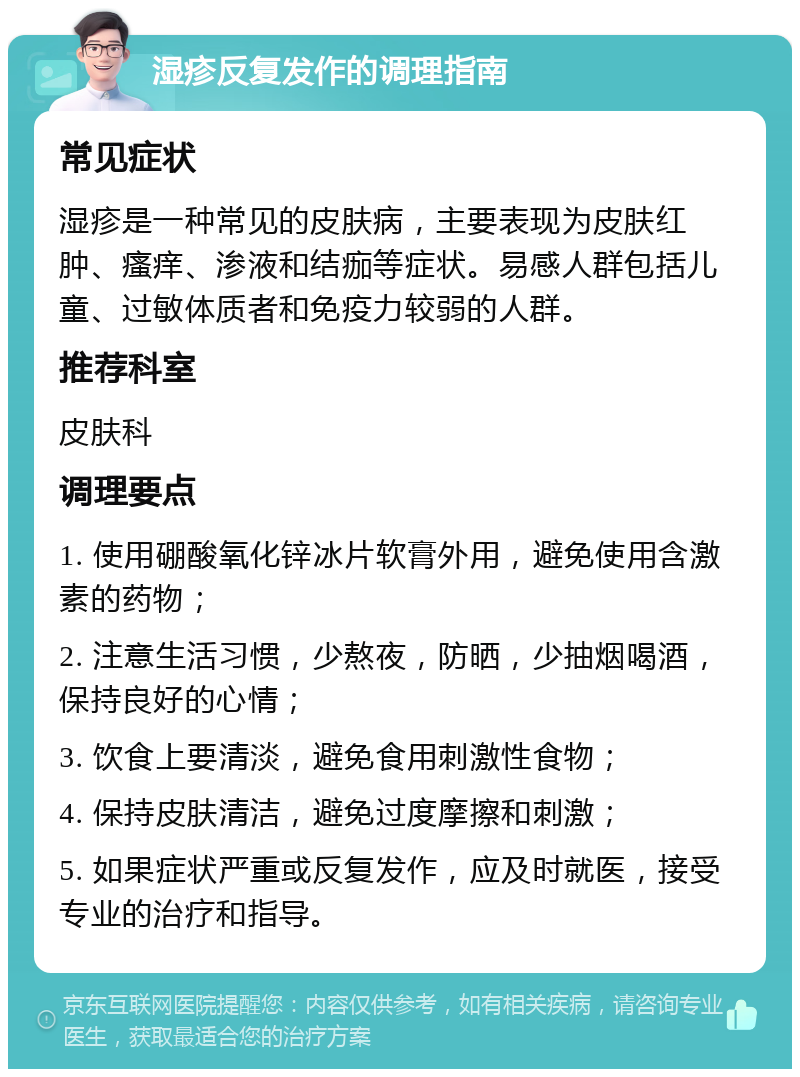 湿疹反复发作的调理指南 常见症状 湿疹是一种常见的皮肤病，主要表现为皮肤红肿、瘙痒、渗液和结痂等症状。易感人群包括儿童、过敏体质者和免疫力较弱的人群。 推荐科室 皮肤科 调理要点 1. 使用硼酸氧化锌冰片软膏外用，避免使用含激素的药物； 2. 注意生活习惯，少熬夜，防晒，少抽烟喝酒，保持良好的心情； 3. 饮食上要清淡，避免食用刺激性食物； 4. 保持皮肤清洁，避免过度摩擦和刺激； 5. 如果症状严重或反复发作，应及时就医，接受专业的治疗和指导。