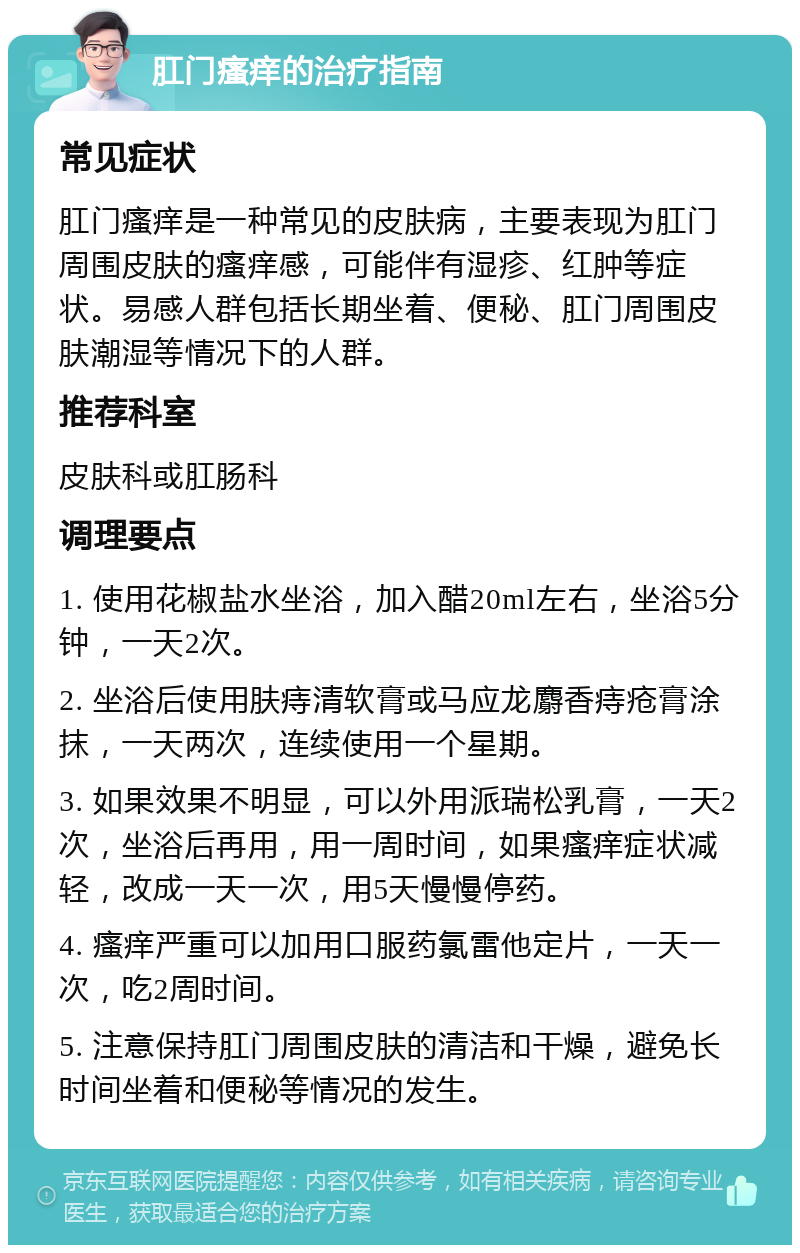 肛门瘙痒的治疗指南 常见症状 肛门瘙痒是一种常见的皮肤病，主要表现为肛门周围皮肤的瘙痒感，可能伴有湿疹、红肿等症状。易感人群包括长期坐着、便秘、肛门周围皮肤潮湿等情况下的人群。 推荐科室 皮肤科或肛肠科 调理要点 1. 使用花椒盐水坐浴，加入醋20ml左右，坐浴5分钟，一天2次。 2. 坐浴后使用肤痔清软膏或马应龙麝香痔疮膏涂抹，一天两次，连续使用一个星期。 3. 如果效果不明显，可以外用派瑞松乳膏，一天2次，坐浴后再用，用一周时间，如果瘙痒症状减轻，改成一天一次，用5天慢慢停药。 4. 瘙痒严重可以加用口服药氯雷他定片，一天一次，吃2周时间。 5. 注意保持肛门周围皮肤的清洁和干燥，避免长时间坐着和便秘等情况的发生。