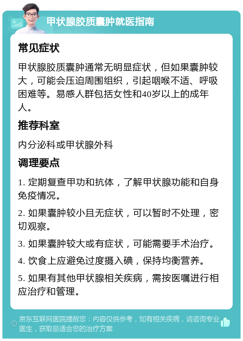 甲状腺胶质囊肿就医指南 常见症状 甲状腺胶质囊肿通常无明显症状，但如果囊肿较大，可能会压迫周围组织，引起咽喉不适、呼吸困难等。易感人群包括女性和40岁以上的成年人。 推荐科室 内分泌科或甲状腺外科 调理要点 1. 定期复查甲功和抗体，了解甲状腺功能和自身免疫情况。 2. 如果囊肿较小且无症状，可以暂时不处理，密切观察。 3. 如果囊肿较大或有症状，可能需要手术治疗。 4. 饮食上应避免过度摄入碘，保持均衡营养。 5. 如果有其他甲状腺相关疾病，需按医嘱进行相应治疗和管理。