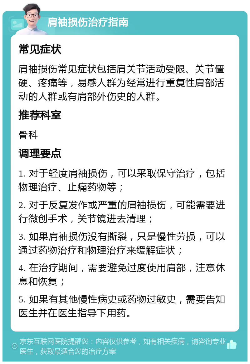 肩袖损伤治疗指南 常见症状 肩袖损伤常见症状包括肩关节活动受限、关节僵硬、疼痛等，易感人群为经常进行重复性肩部活动的人群或有肩部外伤史的人群。 推荐科室 骨科 调理要点 1. 对于轻度肩袖损伤，可以采取保守治疗，包括物理治疗、止痛药物等； 2. 对于反复发作或严重的肩袖损伤，可能需要进行微创手术，关节镜进去清理； 3. 如果肩袖损伤没有撕裂，只是慢性劳损，可以通过药物治疗和物理治疗来缓解症状； 4. 在治疗期间，需要避免过度使用肩部，注意休息和恢复； 5. 如果有其他慢性病史或药物过敏史，需要告知医生并在医生指导下用药。