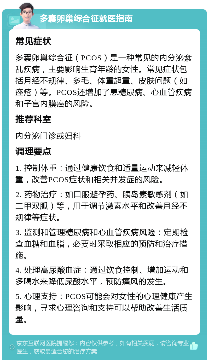 多囊卵巢综合征就医指南 常见症状 多囊卵巢综合征（PCOS）是一种常见的内分泌紊乱疾病，主要影响生育年龄的女性。常见症状包括月经不规律、多毛、体重超重、皮肤问题（如痤疮）等。PCOS还增加了患糖尿病、心血管疾病和子宫内膜癌的风险。 推荐科室 内分泌门诊或妇科 调理要点 1. 控制体重：通过健康饮食和适量运动来减轻体重，改善PCOS症状和相关并发症的风险。 2. 药物治疗：如口服避孕药、胰岛素敏感剂（如二甲双胍）等，用于调节激素水平和改善月经不规律等症状。 3. 监测和管理糖尿病和心血管疾病风险：定期检查血糖和血脂，必要时采取相应的预防和治疗措施。 4. 处理高尿酸血症：通过饮食控制、增加运动和多喝水来降低尿酸水平，预防痛风的发生。 5. 心理支持：PCOS可能会对女性的心理健康产生影响，寻求心理咨询和支持可以帮助改善生活质量。