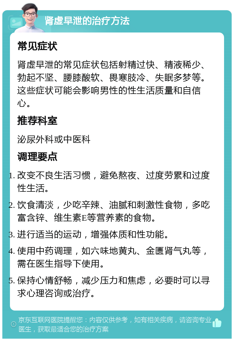 肾虚早泄的治疗方法 常见症状 肾虚早泄的常见症状包括射精过快、精液稀少、勃起不坚、腰膝酸软、畏寒肢冷、失眠多梦等。这些症状可能会影响男性的性生活质量和自信心。 推荐科室 泌尿外科或中医科 调理要点 改变不良生活习惯，避免熬夜、过度劳累和过度性生活。 饮食清淡，少吃辛辣、油腻和刺激性食物，多吃富含锌、维生素E等营养素的食物。 进行适当的运动，增强体质和性功能。 使用中药调理，如六味地黄丸、金匮肾气丸等，需在医生指导下使用。 保持心情舒畅，减少压力和焦虑，必要时可以寻求心理咨询或治疗。