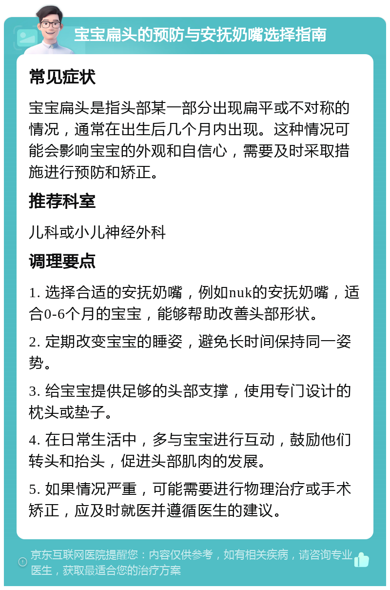 宝宝扁头的预防与安抚奶嘴选择指南 常见症状 宝宝扁头是指头部某一部分出现扁平或不对称的情况，通常在出生后几个月内出现。这种情况可能会影响宝宝的外观和自信心，需要及时采取措施进行预防和矫正。 推荐科室 儿科或小儿神经外科 调理要点 1. 选择合适的安抚奶嘴，例如nuk的安抚奶嘴，适合0-6个月的宝宝，能够帮助改善头部形状。 2. 定期改变宝宝的睡姿，避免长时间保持同一姿势。 3. 给宝宝提供足够的头部支撑，使用专门设计的枕头或垫子。 4. 在日常生活中，多与宝宝进行互动，鼓励他们转头和抬头，促进头部肌肉的发展。 5. 如果情况严重，可能需要进行物理治疗或手术矫正，应及时就医并遵循医生的建议。