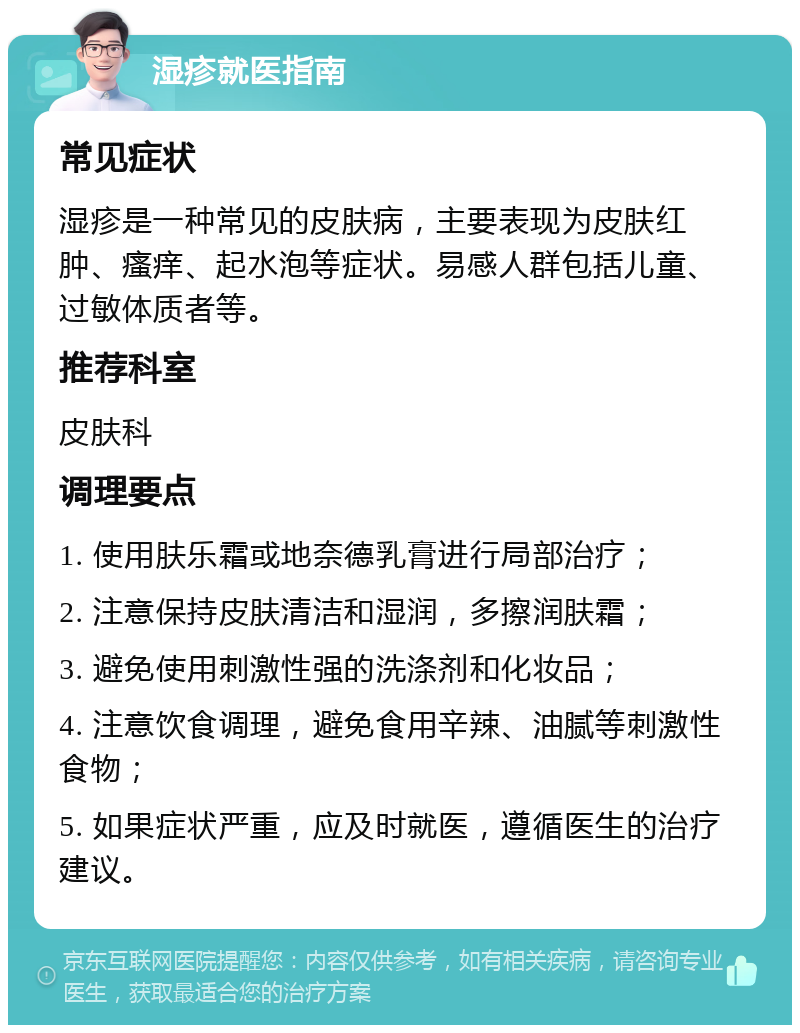 湿疹就医指南 常见症状 湿疹是一种常见的皮肤病，主要表现为皮肤红肿、瘙痒、起水泡等症状。易感人群包括儿童、过敏体质者等。 推荐科室 皮肤科 调理要点 1. 使用肤乐霜或地奈德乳膏进行局部治疗； 2. 注意保持皮肤清洁和湿润，多擦润肤霜； 3. 避免使用刺激性强的洗涤剂和化妆品； 4. 注意饮食调理，避免食用辛辣、油腻等刺激性食物； 5. 如果症状严重，应及时就医，遵循医生的治疗建议。