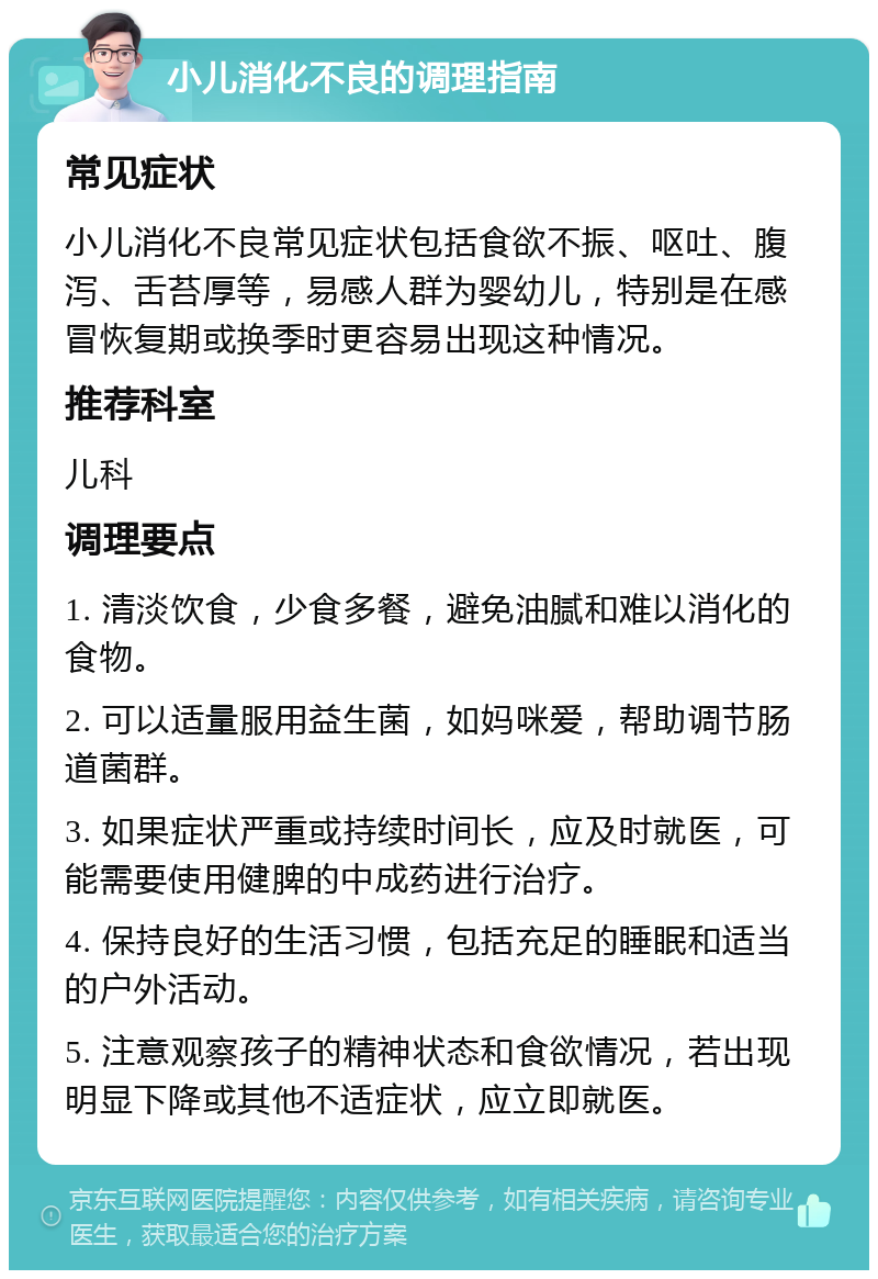 小儿消化不良的调理指南 常见症状 小儿消化不良常见症状包括食欲不振、呕吐、腹泻、舌苔厚等，易感人群为婴幼儿，特别是在感冒恢复期或换季时更容易出现这种情况。 推荐科室 儿科 调理要点 1. 清淡饮食，少食多餐，避免油腻和难以消化的食物。 2. 可以适量服用益生菌，如妈咪爱，帮助调节肠道菌群。 3. 如果症状严重或持续时间长，应及时就医，可能需要使用健脾的中成药进行治疗。 4. 保持良好的生活习惯，包括充足的睡眠和适当的户外活动。 5. 注意观察孩子的精神状态和食欲情况，若出现明显下降或其他不适症状，应立即就医。