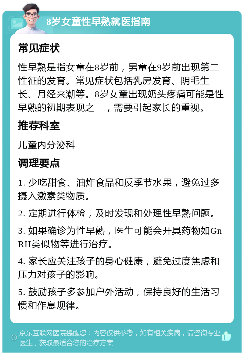 8岁女童性早熟就医指南 常见症状 性早熟是指女童在8岁前，男童在9岁前出现第二性征的发育。常见症状包括乳房发育、阴毛生长、月经来潮等。8岁女童出现奶头疼痛可能是性早熟的初期表现之一，需要引起家长的重视。 推荐科室 儿童内分泌科 调理要点 1. 少吃甜食、油炸食品和反季节水果，避免过多摄入激素类物质。 2. 定期进行体检，及时发现和处理性早熟问题。 3. 如果确诊为性早熟，医生可能会开具药物如GnRH类似物等进行治疗。 4. 家长应关注孩子的身心健康，避免过度焦虑和压力对孩子的影响。 5. 鼓励孩子多参加户外活动，保持良好的生活习惯和作息规律。