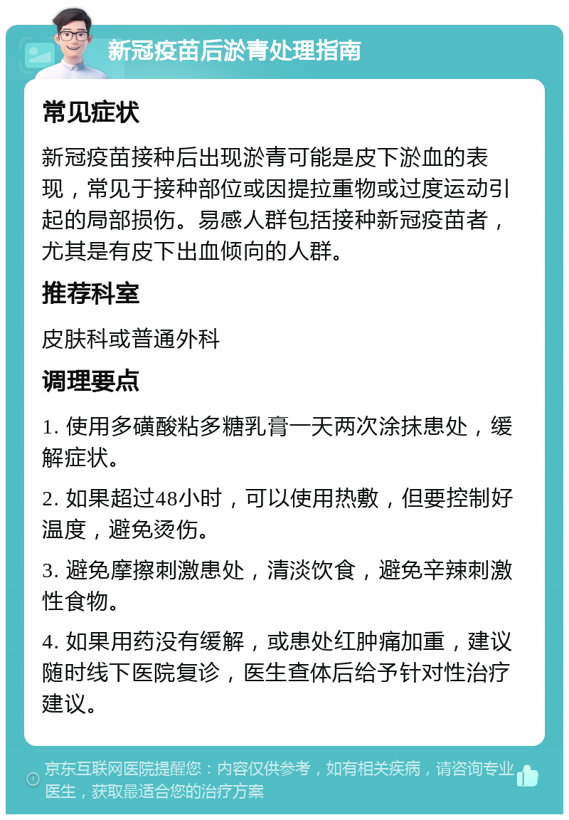 新冠疫苗后淤青处理指南 常见症状 新冠疫苗接种后出现淤青可能是皮下淤血的表现，常见于接种部位或因提拉重物或过度运动引起的局部损伤。易感人群包括接种新冠疫苗者，尤其是有皮下出血倾向的人群。 推荐科室 皮肤科或普通外科 调理要点 1. 使用多磺酸粘多糖乳膏一天两次涂抹患处，缓解症状。 2. 如果超过48小时，可以使用热敷，但要控制好温度，避免烫伤。 3. 避免摩擦刺激患处，清淡饮食，避免辛辣刺激性食物。 4. 如果用药没有缓解，或患处红肿痛加重，建议随时线下医院复诊，医生查体后给予针对性治疗建议。