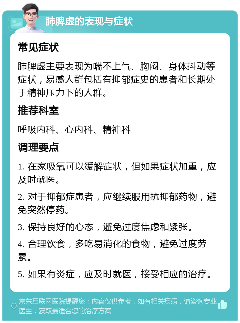 肺脾虚的表现与症状 常见症状 肺脾虚主要表现为喘不上气、胸闷、身体抖动等症状，易感人群包括有抑郁症史的患者和长期处于精神压力下的人群。 推荐科室 呼吸内科、心内科、精神科 调理要点 1. 在家吸氧可以缓解症状，但如果症状加重，应及时就医。 2. 对于抑郁症患者，应继续服用抗抑郁药物，避免突然停药。 3. 保持良好的心态，避免过度焦虑和紧张。 4. 合理饮食，多吃易消化的食物，避免过度劳累。 5. 如果有炎症，应及时就医，接受相应的治疗。