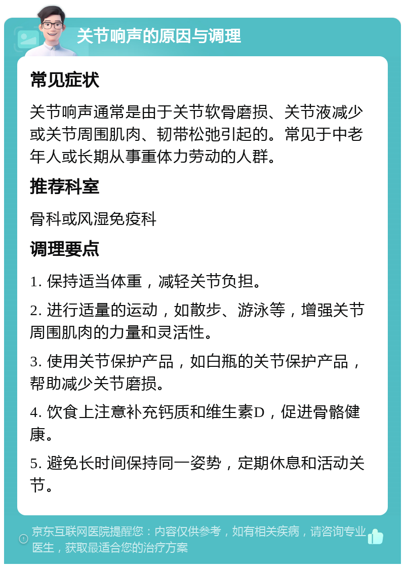 关节响声的原因与调理 常见症状 关节响声通常是由于关节软骨磨损、关节液减少或关节周围肌肉、韧带松弛引起的。常见于中老年人或长期从事重体力劳动的人群。 推荐科室 骨科或风湿免疫科 调理要点 1. 保持适当体重，减轻关节负担。 2. 进行适量的运动，如散步、游泳等，增强关节周围肌肉的力量和灵活性。 3. 使用关节保护产品，如白瓶的关节保护产品，帮助减少关节磨损。 4. 饮食上注意补充钙质和维生素D，促进骨骼健康。 5. 避免长时间保持同一姿势，定期休息和活动关节。