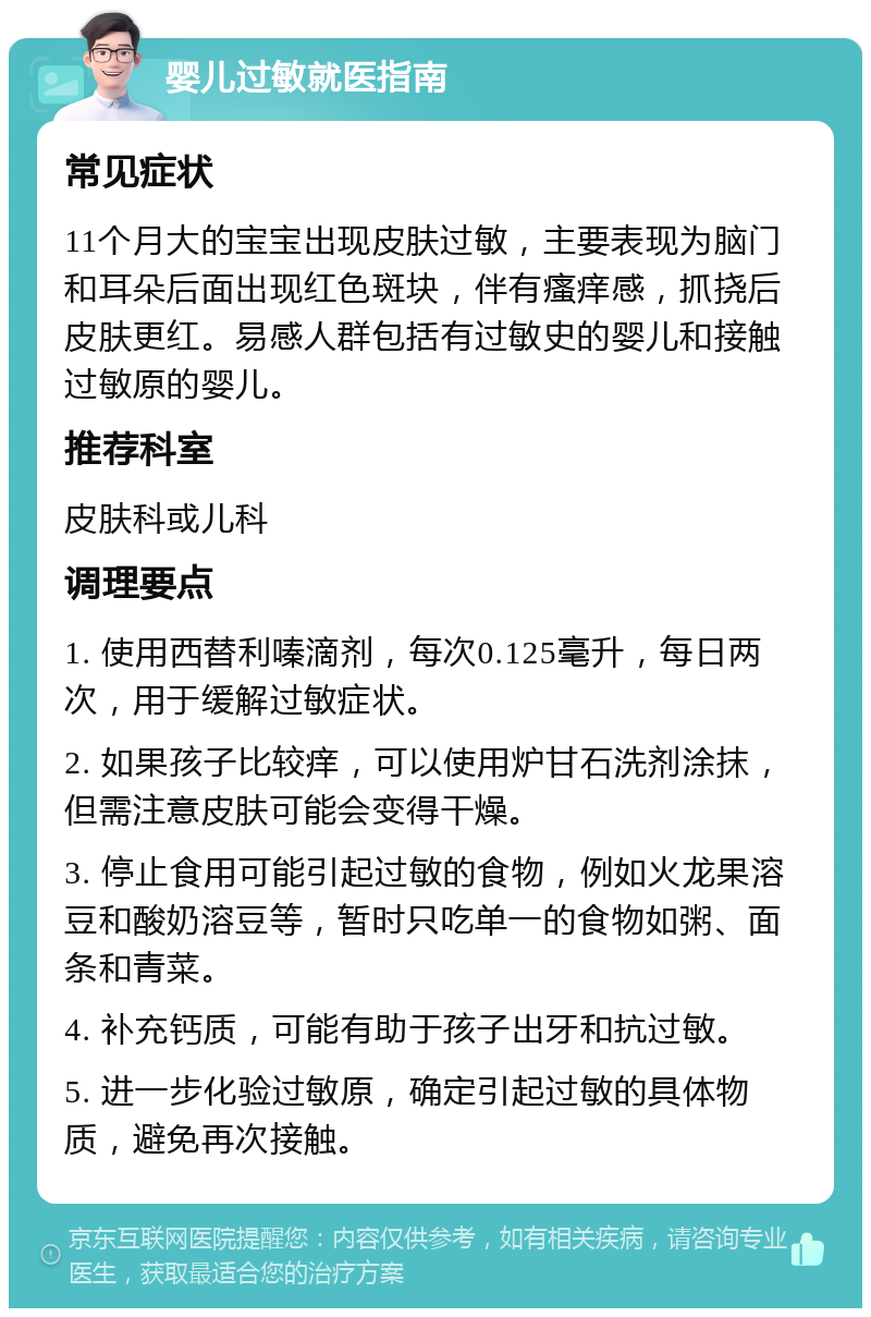 婴儿过敏就医指南 常见症状 11个月大的宝宝出现皮肤过敏，主要表现为脑门和耳朵后面出现红色斑块，伴有瘙痒感，抓挠后皮肤更红。易感人群包括有过敏史的婴儿和接触过敏原的婴儿。 推荐科室 皮肤科或儿科 调理要点 1. 使用西替利嗪滴剂，每次0.125毫升，每日两次，用于缓解过敏症状。 2. 如果孩子比较痒，可以使用炉甘石洗剂涂抹，但需注意皮肤可能会变得干燥。 3. 停止食用可能引起过敏的食物，例如火龙果溶豆和酸奶溶豆等，暂时只吃单一的食物如粥、面条和青菜。 4. 补充钙质，可能有助于孩子出牙和抗过敏。 5. 进一步化验过敏原，确定引起过敏的具体物质，避免再次接触。