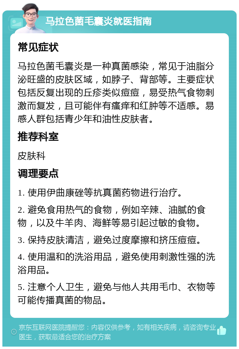 马拉色菌毛囊炎就医指南 常见症状 马拉色菌毛囊炎是一种真菌感染，常见于油脂分泌旺盛的皮肤区域，如脖子、背部等。主要症状包括反复出现的丘疹类似痘痘，易受热气食物刺激而复发，且可能伴有瘙痒和红肿等不适感。易感人群包括青少年和油性皮肤者。 推荐科室 皮肤科 调理要点 1. 使用伊曲康䂳等抗真菌药物进行治疗。 2. 避免食用热气的食物，例如辛辣、油腻的食物，以及牛羊肉、海鲜等易引起过敏的食物。 3. 保持皮肤清洁，避免过度摩擦和挤压痘痘。 4. 使用温和的洗浴用品，避免使用刺激性强的洗浴用品。 5. 注意个人卫生，避免与他人共用毛巾、衣物等可能传播真菌的物品。