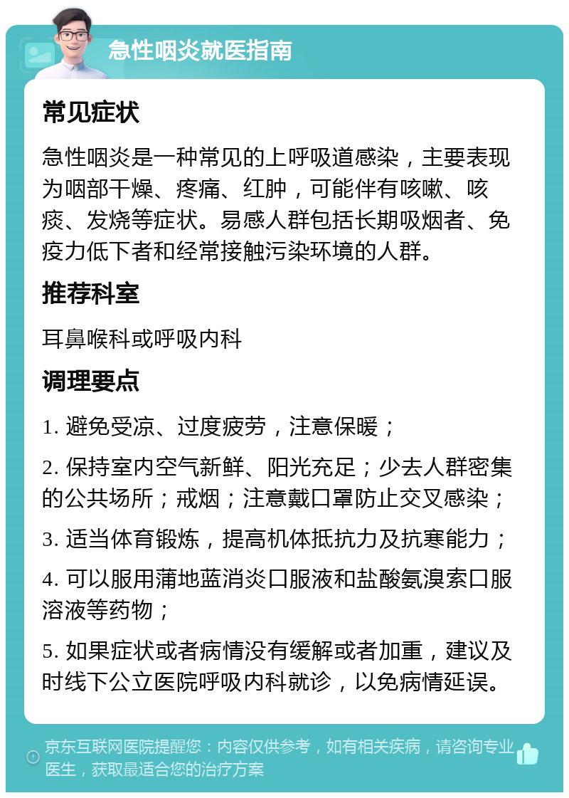 急性咽炎就医指南 常见症状 急性咽炎是一种常见的上呼吸道感染，主要表现为咽部干燥、疼痛、红肿，可能伴有咳嗽、咳痰、发烧等症状。易感人群包括长期吸烟者、免疫力低下者和经常接触污染环境的人群。 推荐科室 耳鼻喉科或呼吸内科 调理要点 1. 避免受凉、过度疲劳，注意保暖； 2. 保持室内空气新鲜、阳光充足；少去人群密集的公共场所；戒烟；注意戴口罩防止交叉感染； 3. 适当体育锻炼，提高机体抵抗力及抗寒能力； 4. 可以服用蒲地蓝消炎口服液和盐酸氨溴索口服溶液等药物； 5. 如果症状或者病情没有缓解或者加重，建议及时线下公立医院呼吸内科就诊，以免病情延误。