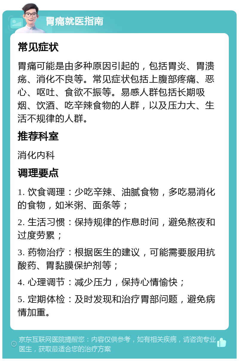 胃痛就医指南 常见症状 胃痛可能是由多种原因引起的，包括胃炎、胃溃疡、消化不良等。常见症状包括上腹部疼痛、恶心、呕吐、食欲不振等。易感人群包括长期吸烟、饮酒、吃辛辣食物的人群，以及压力大、生活不规律的人群。 推荐科室 消化内科 调理要点 1. 饮食调理：少吃辛辣、油腻食物，多吃易消化的食物，如米粥、面条等； 2. 生活习惯：保持规律的作息时间，避免熬夜和过度劳累； 3. 药物治疗：根据医生的建议，可能需要服用抗酸药、胃黏膜保护剂等； 4. 心理调节：减少压力，保持心情愉快； 5. 定期体检：及时发现和治疗胃部问题，避免病情加重。