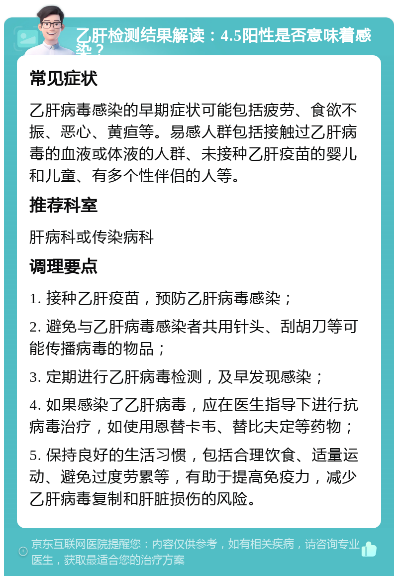 乙肝检测结果解读：4.5阳性是否意味着感染？ 常见症状 乙肝病毒感染的早期症状可能包括疲劳、食欲不振、恶心、黄疸等。易感人群包括接触过乙肝病毒的血液或体液的人群、未接种乙肝疫苗的婴儿和儿童、有多个性伴侣的人等。 推荐科室 肝病科或传染病科 调理要点 1. 接种乙肝疫苗，预防乙肝病毒感染； 2. 避免与乙肝病毒感染者共用针头、刮胡刀等可能传播病毒的物品； 3. 定期进行乙肝病毒检测，及早发现感染； 4. 如果感染了乙肝病毒，应在医生指导下进行抗病毒治疗，如使用恩替卡韦、替比夫定等药物； 5. 保持良好的生活习惯，包括合理饮食、适量运动、避免过度劳累等，有助于提高免疫力，减少乙肝病毒复制和肝脏损伤的风险。