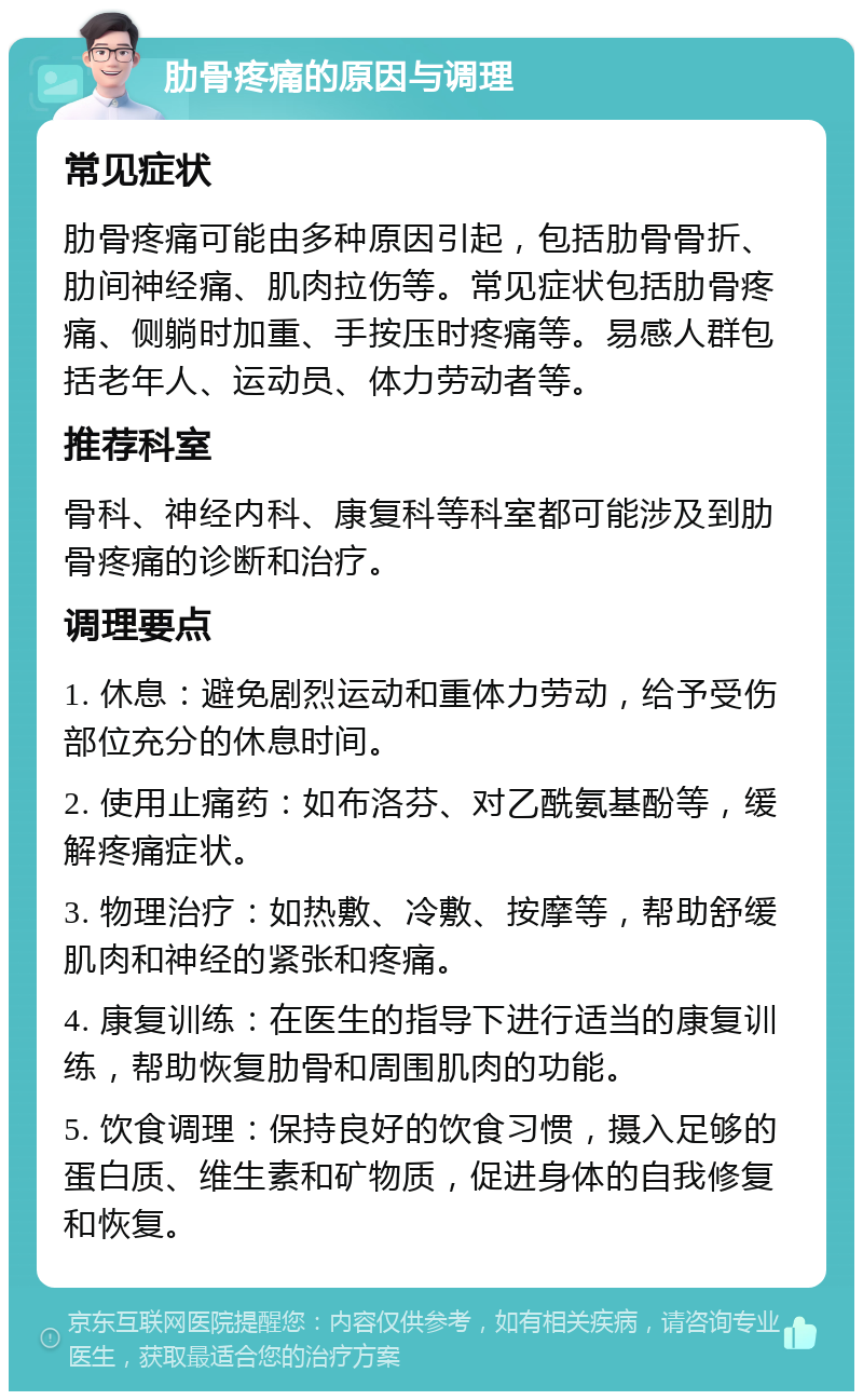 肋骨疼痛的原因与调理 常见症状 肋骨疼痛可能由多种原因引起，包括肋骨骨折、肋间神经痛、肌肉拉伤等。常见症状包括肋骨疼痛、侧躺时加重、手按压时疼痛等。易感人群包括老年人、运动员、体力劳动者等。 推荐科室 骨科、神经内科、康复科等科室都可能涉及到肋骨疼痛的诊断和治疗。 调理要点 1. 休息：避免剧烈运动和重体力劳动，给予受伤部位充分的休息时间。 2. 使用止痛药：如布洛芬、对乙酰氨基酚等，缓解疼痛症状。 3. 物理治疗：如热敷、冷敷、按摩等，帮助舒缓肌肉和神经的紧张和疼痛。 4. 康复训练：在医生的指导下进行适当的康复训练，帮助恢复肋骨和周围肌肉的功能。 5. 饮食调理：保持良好的饮食习惯，摄入足够的蛋白质、维生素和矿物质，促进身体的自我修复和恢复。