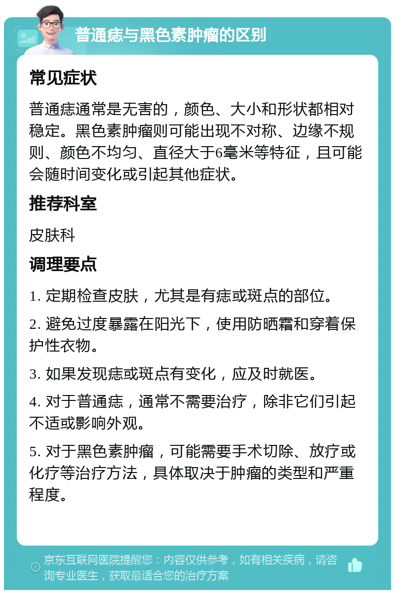 普通痣与黑色素肿瘤的区别 常见症状 普通痣通常是无害的，颜色、大小和形状都相对稳定。黑色素肿瘤则可能出现不对称、边缘不规则、颜色不均匀、直径大于6毫米等特征，且可能会随时间变化或引起其他症状。 推荐科室 皮肤科 调理要点 1. 定期检查皮肤，尤其是有痣或斑点的部位。 2. 避免过度暴露在阳光下，使用防晒霜和穿着保护性衣物。 3. 如果发现痣或斑点有变化，应及时就医。 4. 对于普通痣，通常不需要治疗，除非它们引起不适或影响外观。 5. 对于黑色素肿瘤，可能需要手术切除、放疗或化疗等治疗方法，具体取决于肿瘤的类型和严重程度。