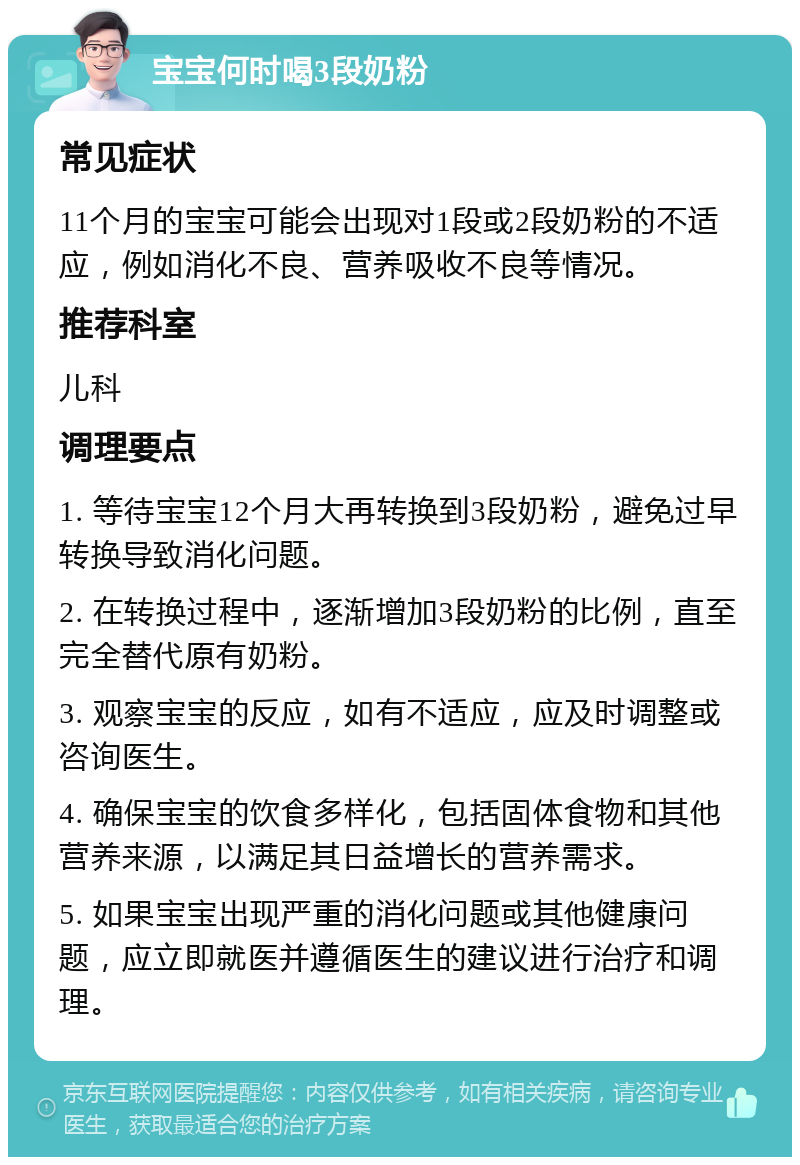 宝宝何时喝3段奶粉 常见症状 11个月的宝宝可能会出现对1段或2段奶粉的不适应，例如消化不良、营养吸收不良等情况。 推荐科室 儿科 调理要点 1. 等待宝宝12个月大再转换到3段奶粉，避免过早转换导致消化问题。 2. 在转换过程中，逐渐增加3段奶粉的比例，直至完全替代原有奶粉。 3. 观察宝宝的反应，如有不适应，应及时调整或咨询医生。 4. 确保宝宝的饮食多样化，包括固体食物和其他营养来源，以满足其日益增长的营养需求。 5. 如果宝宝出现严重的消化问题或其他健康问题，应立即就医并遵循医生的建议进行治疗和调理。