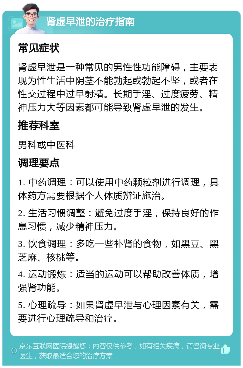 肾虚早泄的治疗指南 常见症状 肾虚早泄是一种常见的男性性功能障碍，主要表现为性生活中阴茎不能勃起或勃起不坚，或者在性交过程中过早射精。长期手淫、过度疲劳、精神压力大等因素都可能导致肾虚早泄的发生。 推荐科室 男科或中医科 调理要点 1. 中药调理：可以使用中药颗粒剂进行调理，具体药方需要根据个人体质辨证施治。 2. 生活习惯调整：避免过度手淫，保持良好的作息习惯，减少精神压力。 3. 饮食调理：多吃一些补肾的食物，如黑豆、黑芝麻、核桃等。 4. 运动锻炼：适当的运动可以帮助改善体质，增强肾功能。 5. 心理疏导：如果肾虚早泄与心理因素有关，需要进行心理疏导和治疗。