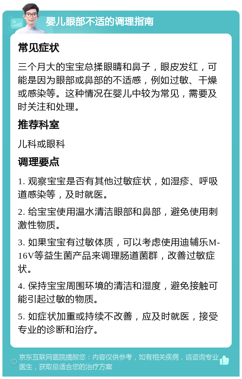 婴儿眼部不适的调理指南 常见症状 三个月大的宝宝总揉眼睛和鼻子，眼皮发红，可能是因为眼部或鼻部的不适感，例如过敏、干燥或感染等。这种情况在婴儿中较为常见，需要及时关注和处理。 推荐科室 儿科或眼科 调理要点 1. 观察宝宝是否有其他过敏症状，如湿疹、呼吸道感染等，及时就医。 2. 给宝宝使用温水清洁眼部和鼻部，避免使用刺激性物质。 3. 如果宝宝有过敏体质，可以考虑使用迪辅乐M-16V等益生菌产品来调理肠道菌群，改善过敏症状。 4. 保持宝宝周围环境的清洁和湿度，避免接触可能引起过敏的物质。 5. 如症状加重或持续不改善，应及时就医，接受专业的诊断和治疗。