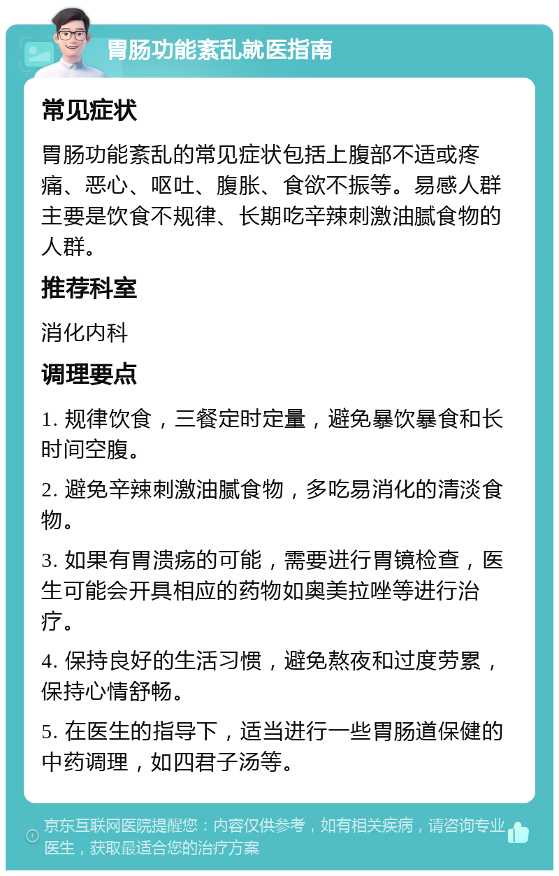 胃肠功能紊乱就医指南 常见症状 胃肠功能紊乱的常见症状包括上腹部不适或疼痛、恶心、呕吐、腹胀、食欲不振等。易感人群主要是饮食不规律、长期吃辛辣刺激油腻食物的人群。 推荐科室 消化内科 调理要点 1. 规律饮食，三餐定时定量，避免暴饮暴食和长时间空腹。 2. 避免辛辣刺激油腻食物，多吃易消化的清淡食物。 3. 如果有胃溃疡的可能，需要进行胃镜检查，医生可能会开具相应的药物如奥美拉唑等进行治疗。 4. 保持良好的生活习惯，避免熬夜和过度劳累，保持心情舒畅。 5. 在医生的指导下，适当进行一些胃肠道保健的中药调理，如四君子汤等。