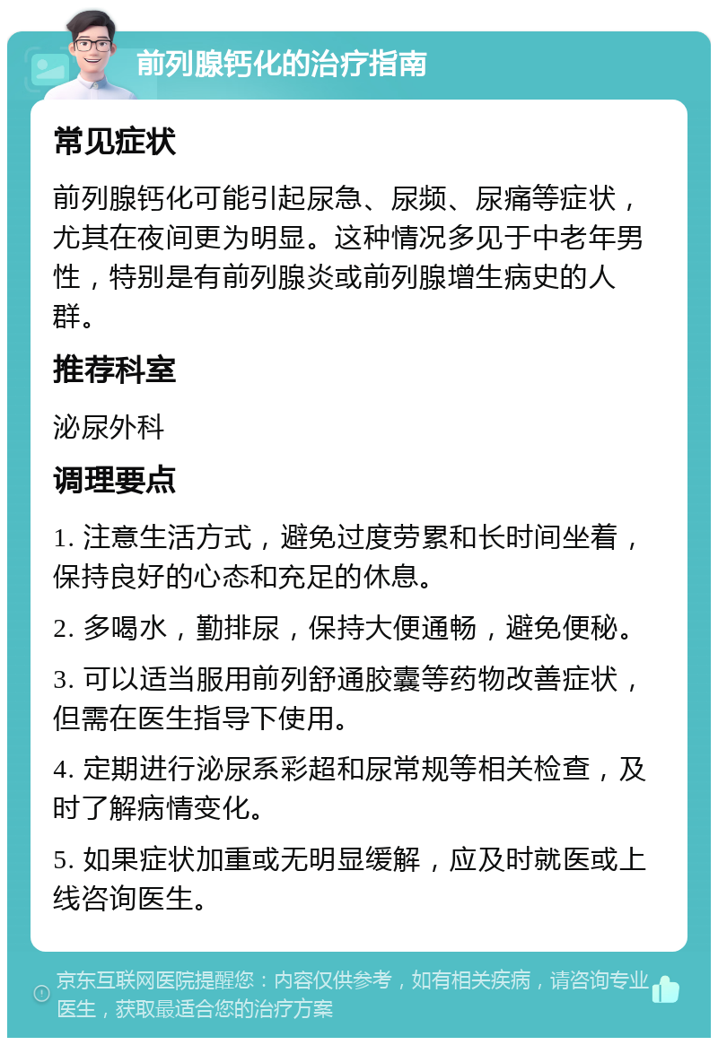 前列腺钙化的治疗指南 常见症状 前列腺钙化可能引起尿急、尿频、尿痛等症状，尤其在夜间更为明显。这种情况多见于中老年男性，特别是有前列腺炎或前列腺增生病史的人群。 推荐科室 泌尿外科 调理要点 1. 注意生活方式，避免过度劳累和长时间坐着，保持良好的心态和充足的休息。 2. 多喝水，勤排尿，保持大便通畅，避免便秘。 3. 可以适当服用前列舒通胶囊等药物改善症状，但需在医生指导下使用。 4. 定期进行泌尿系彩超和尿常规等相关检查，及时了解病情变化。 5. 如果症状加重或无明显缓解，应及时就医或上线咨询医生。