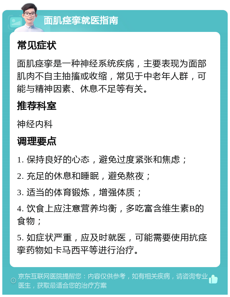 面肌痉挛就医指南 常见症状 面肌痉挛是一种神经系统疾病，主要表现为面部肌肉不自主抽搐或收缩，常见于中老年人群，可能与精神因素、休息不足等有关。 推荐科室 神经内科 调理要点 1. 保持良好的心态，避免过度紧张和焦虑； 2. 充足的休息和睡眠，避免熬夜； 3. 适当的体育锻炼，增强体质； 4. 饮食上应注意营养均衡，多吃富含维生素B的食物； 5. 如症状严重，应及时就医，可能需要使用抗痉挛药物如卡马西平等进行治疗。