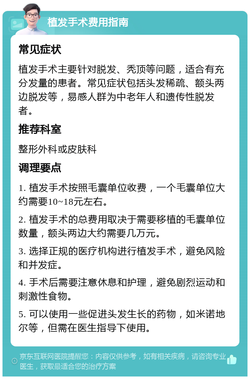 植发手术费用指南 常见症状 植发手术主要针对脱发、秃顶等问题，适合有充分发量的患者。常见症状包括头发稀疏、额头两边脱发等，易感人群为中老年人和遗传性脱发者。 推荐科室 整形外科或皮肤科 调理要点 1. 植发手术按照毛囊单位收费，一个毛囊单位大约需要10~18元左右。 2. 植发手术的总费用取决于需要移植的毛囊单位数量，额头两边大约需要几万元。 3. 选择正规的医疗机构进行植发手术，避免风险和并发症。 4. 手术后需要注意休息和护理，避免剧烈运动和刺激性食物。 5. 可以使用一些促进头发生长的药物，如米诺地尔等，但需在医生指导下使用。