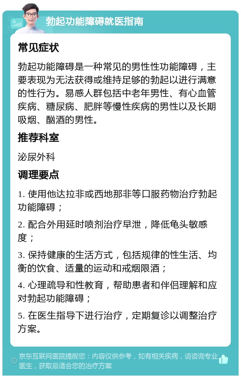 勃起功能障碍就医指南 常见症状 勃起功能障碍是一种常见的男性性功能障碍，主要表现为无法获得或维持足够的勃起以进行满意的性行为。易感人群包括中老年男性、有心血管疾病、糖尿病、肥胖等慢性疾病的男性以及长期吸烟、酗酒的男性。 推荐科室 泌尿外科 调理要点 1. 使用他达拉非或西地那非等口服药物治疗勃起功能障碍； 2. 配合外用延时喷剂治疗早泄，降低龟头敏感度； 3. 保持健康的生活方式，包括规律的性生活、均衡的饮食、适量的运动和戒烟限酒； 4. 心理疏导和性教育，帮助患者和伴侣理解和应对勃起功能障碍； 5. 在医生指导下进行治疗，定期复诊以调整治疗方案。