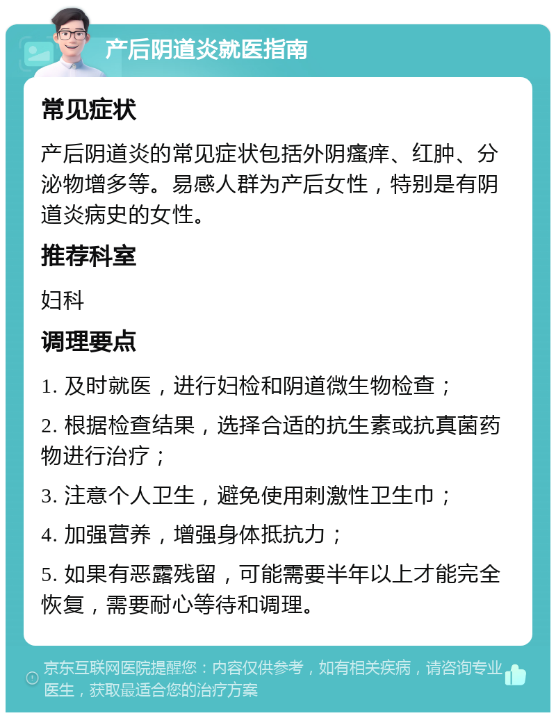 产后阴道炎就医指南 常见症状 产后阴道炎的常见症状包括外阴瘙痒、红肿、分泌物增多等。易感人群为产后女性，特别是有阴道炎病史的女性。 推荐科室 妇科 调理要点 1. 及时就医，进行妇检和阴道微生物检查； 2. 根据检查结果，选择合适的抗生素或抗真菌药物进行治疗； 3. 注意个人卫生，避免使用刺激性卫生巾； 4. 加强营养，增强身体抵抗力； 5. 如果有恶露残留，可能需要半年以上才能完全恢复，需要耐心等待和调理。