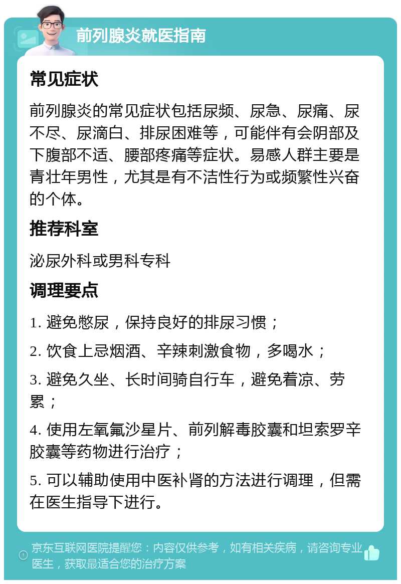 前列腺炎就医指南 常见症状 前列腺炎的常见症状包括尿频、尿急、尿痛、尿不尽、尿滴白、排尿困难等，可能伴有会阴部及下腹部不适、腰部疼痛等症状。易感人群主要是青壮年男性，尤其是有不洁性行为或频繁性兴奋的个体。 推荐科室 泌尿外科或男科专科 调理要点 1. 避免憋尿，保持良好的排尿习惯； 2. 饮食上忌烟酒、辛辣刺激食物，多喝水； 3. 避免久坐、长时间骑自行车，避免着凉、劳累； 4. 使用左氧氟沙星片、前列解毒胶囊和坦索罗辛胶囊等药物进行治疗； 5. 可以辅助使用中医补肾的方法进行调理，但需在医生指导下进行。