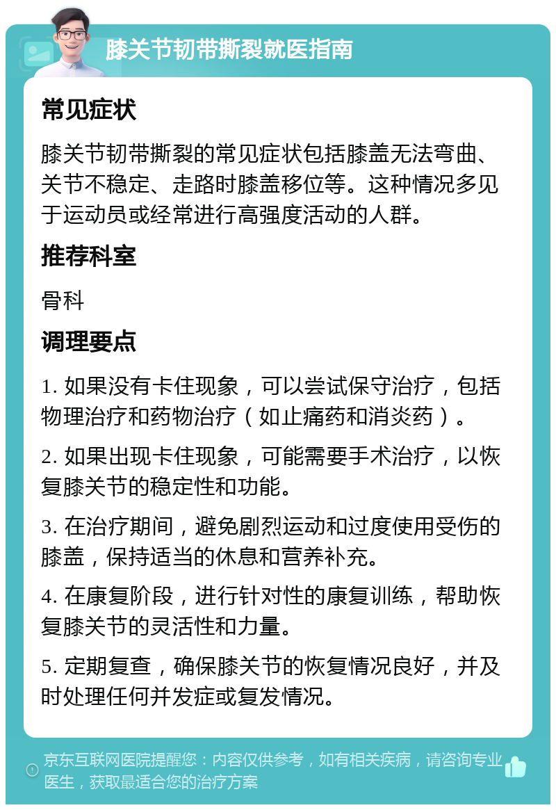 膝关节韧带撕裂就医指南 常见症状 膝关节韧带撕裂的常见症状包括膝盖无法弯曲、关节不稳定、走路时膝盖移位等。这种情况多见于运动员或经常进行高强度活动的人群。 推荐科室 骨科 调理要点 1. 如果没有卡住现象，可以尝试保守治疗，包括物理治疗和药物治疗（如止痛药和消炎药）。 2. 如果出现卡住现象，可能需要手术治疗，以恢复膝关节的稳定性和功能。 3. 在治疗期间，避免剧烈运动和过度使用受伤的膝盖，保持适当的休息和营养补充。 4. 在康复阶段，进行针对性的康复训练，帮助恢复膝关节的灵活性和力量。 5. 定期复查，确保膝关节的恢复情况良好，并及时处理任何并发症或复发情况。