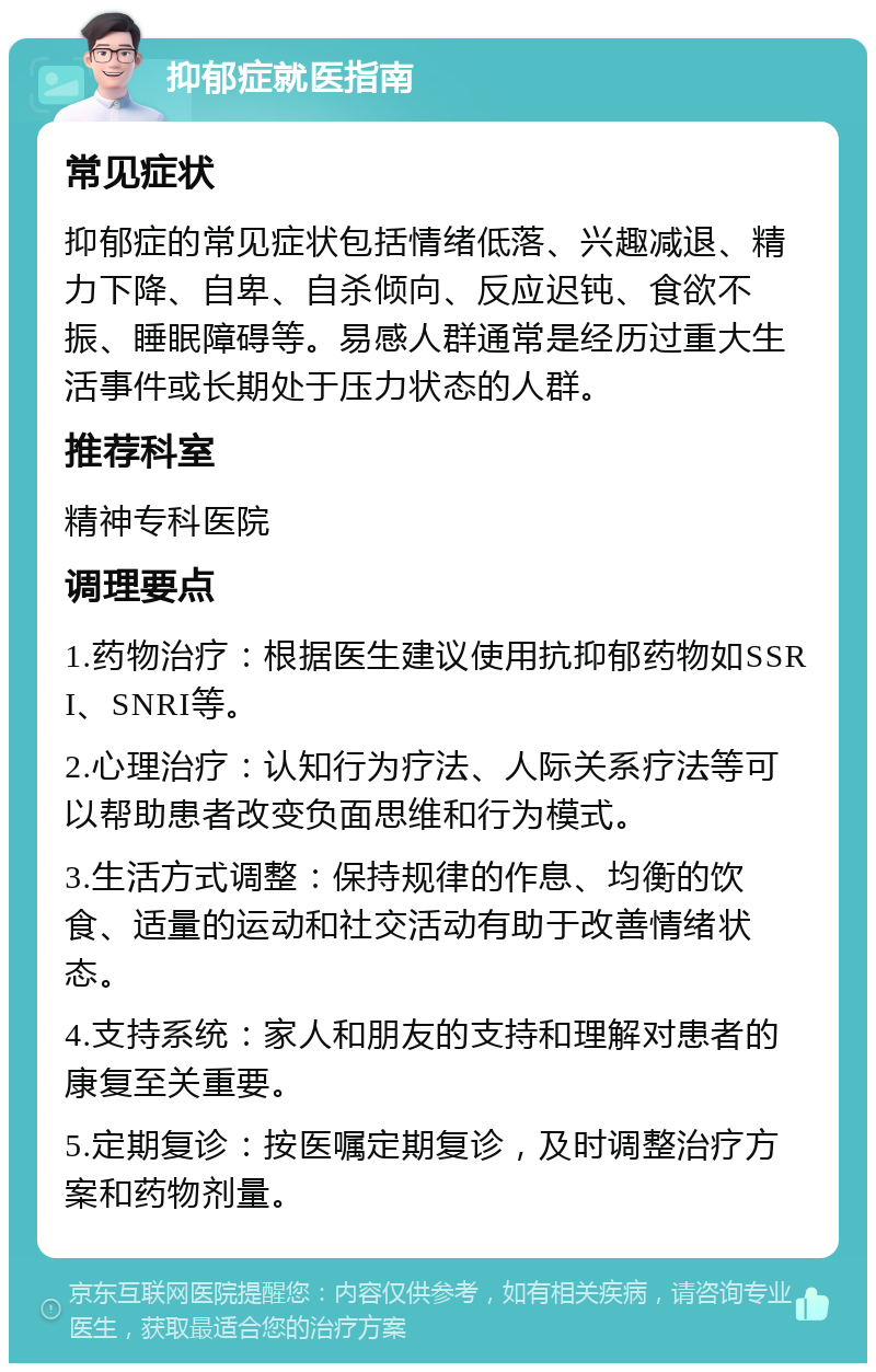 抑郁症就医指南 常见症状 抑郁症的常见症状包括情绪低落、兴趣减退、精力下降、自卑、自杀倾向、反应迟钝、食欲不振、睡眠障碍等。易感人群通常是经历过重大生活事件或长期处于压力状态的人群。 推荐科室 精神专科医院 调理要点 1.药物治疗：根据医生建议使用抗抑郁药物如SSRI、SNRI等。 2.心理治疗：认知行为疗法、人际关系疗法等可以帮助患者改变负面思维和行为模式。 3.生活方式调整：保持规律的作息、均衡的饮食、适量的运动和社交活动有助于改善情绪状态。 4.支持系统：家人和朋友的支持和理解对患者的康复至关重要。 5.定期复诊：按医嘱定期复诊，及时调整治疗方案和药物剂量。