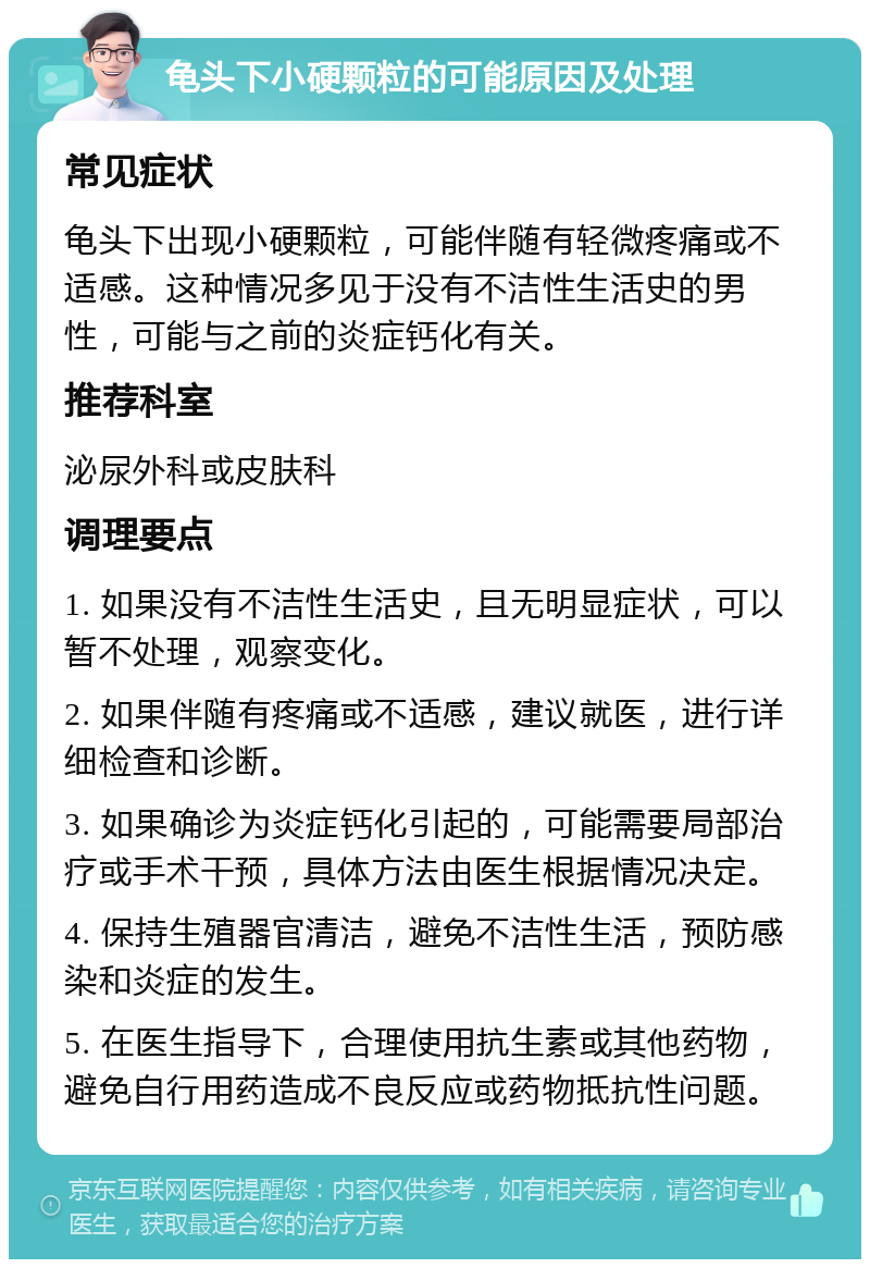 龟头下小硬颗粒的可能原因及处理 常见症状 龟头下出现小硬颗粒，可能伴随有轻微疼痛或不适感。这种情况多见于没有不洁性生活史的男性，可能与之前的炎症钙化有关。 推荐科室 泌尿外科或皮肤科 调理要点 1. 如果没有不洁性生活史，且无明显症状，可以暂不处理，观察变化。 2. 如果伴随有疼痛或不适感，建议就医，进行详细检查和诊断。 3. 如果确诊为炎症钙化引起的，可能需要局部治疗或手术干预，具体方法由医生根据情况决定。 4. 保持生殖器官清洁，避免不洁性生活，预防感染和炎症的发生。 5. 在医生指导下，合理使用抗生素或其他药物，避免自行用药造成不良反应或药物抵抗性问题。