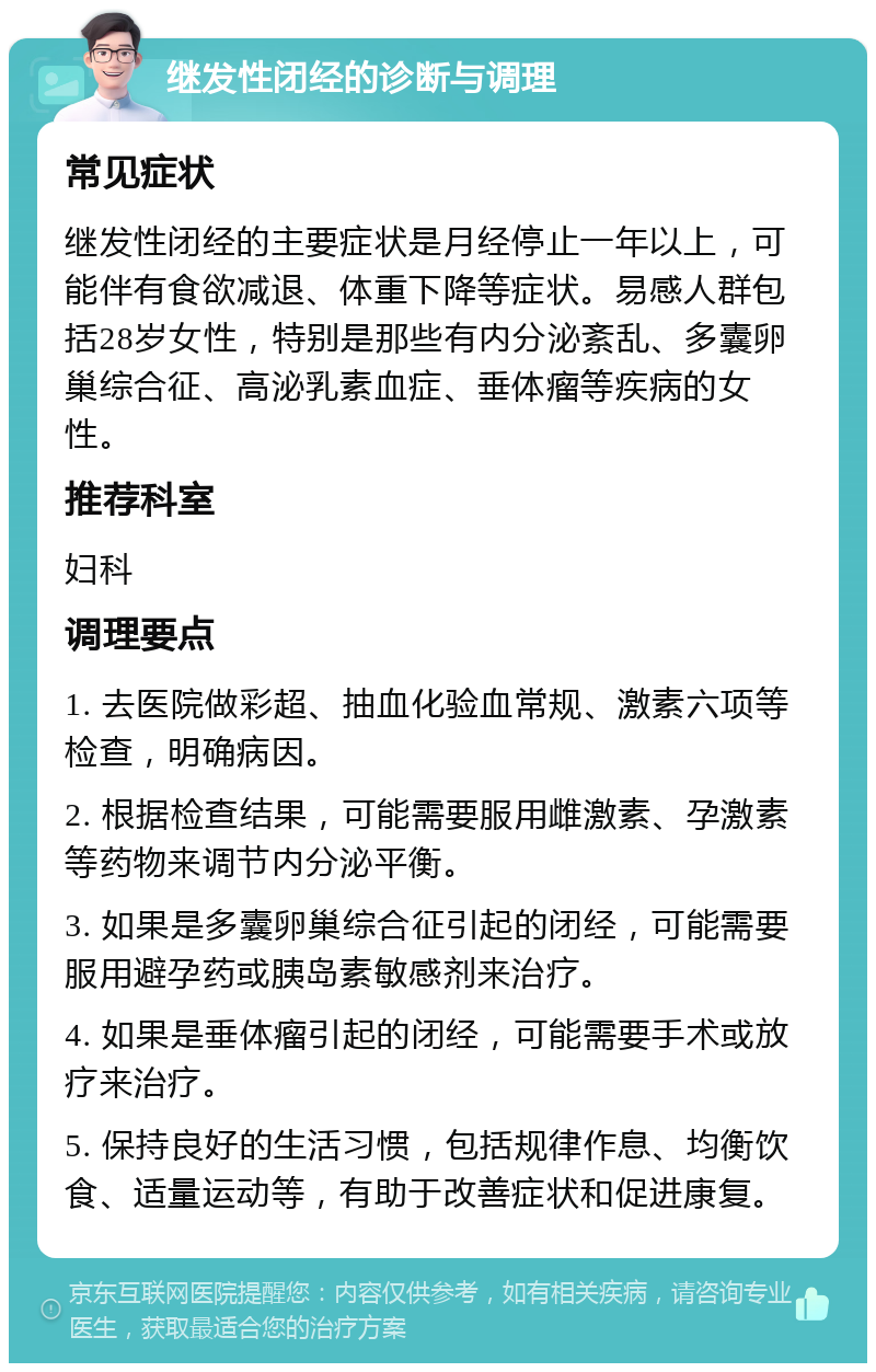 继发性闭经的诊断与调理 常见症状 继发性闭经的主要症状是月经停止一年以上，可能伴有食欲减退、体重下降等症状。易感人群包括28岁女性，特别是那些有内分泌紊乱、多囊卵巢综合征、高泌乳素血症、垂体瘤等疾病的女性。 推荐科室 妇科 调理要点 1. 去医院做彩超、抽血化验血常规、激素六项等检查，明确病因。 2. 根据检查结果，可能需要服用雌激素、孕激素等药物来调节内分泌平衡。 3. 如果是多囊卵巢综合征引起的闭经，可能需要服用避孕药或胰岛素敏感剂来治疗。 4. 如果是垂体瘤引起的闭经，可能需要手术或放疗来治疗。 5. 保持良好的生活习惯，包括规律作息、均衡饮食、适量运动等，有助于改善症状和促进康复。